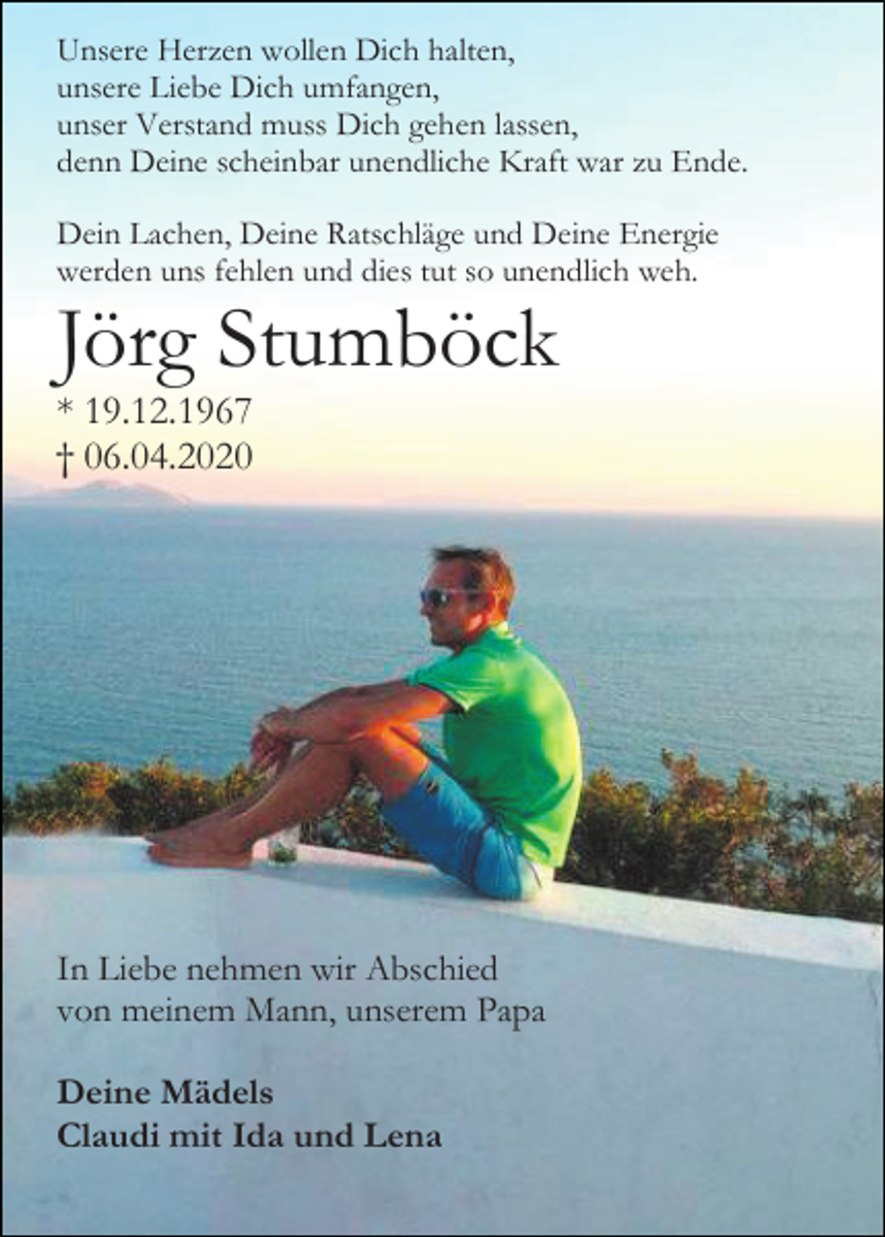 <p>Unsere Herzen wollen Dich halten,<br />unsere Liebe Dich umfangen,<br />unser Verstand muss Dich gehen lassen,<br />denn Deine scheinbar unendliche Kraft war zu Ende.<br />Dein Lachen, Deine Ratschläge und Deine Energie<br />werden uns fehlen und dies tut so unendlich weh.</p><p>Jörg Stumböck<br />* 19.12.1967<br />† 06.04.2020</p><p>In Liebe nehmen wir Abschied<br />von meinem Mann, unserem Papa<br />Deine Mädels<br />Claudi mit Ida und Lena</p>
