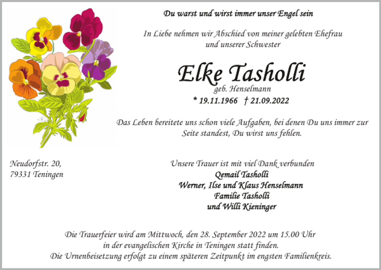 <p>In Liebe nehmen wir Abschied von meiner gelebten Ehefrau<br />und unserer Schwester</p><p>geb. Henselmann<br />Das Leben bereitete uns schon viele Aufgaben, bei denen Du uns immer zur<br />Seite standest, Du wirst uns fehlen.<br />Neudorfstr. 20,<br />79331 Teningen</p><p>Unsere Trauer ist mit viel Dank verbunden</p><p>Die Trauerfeier wird am Mittwoch, den 28. September 2022 um 15.00 Uhr<br />in der evangelischen Kirche in Teningen statt finden.<br />Die Urnenbeisetzung erfolgt zu einem späteren Zeitpunkt im engsten Familienkreis.</p>