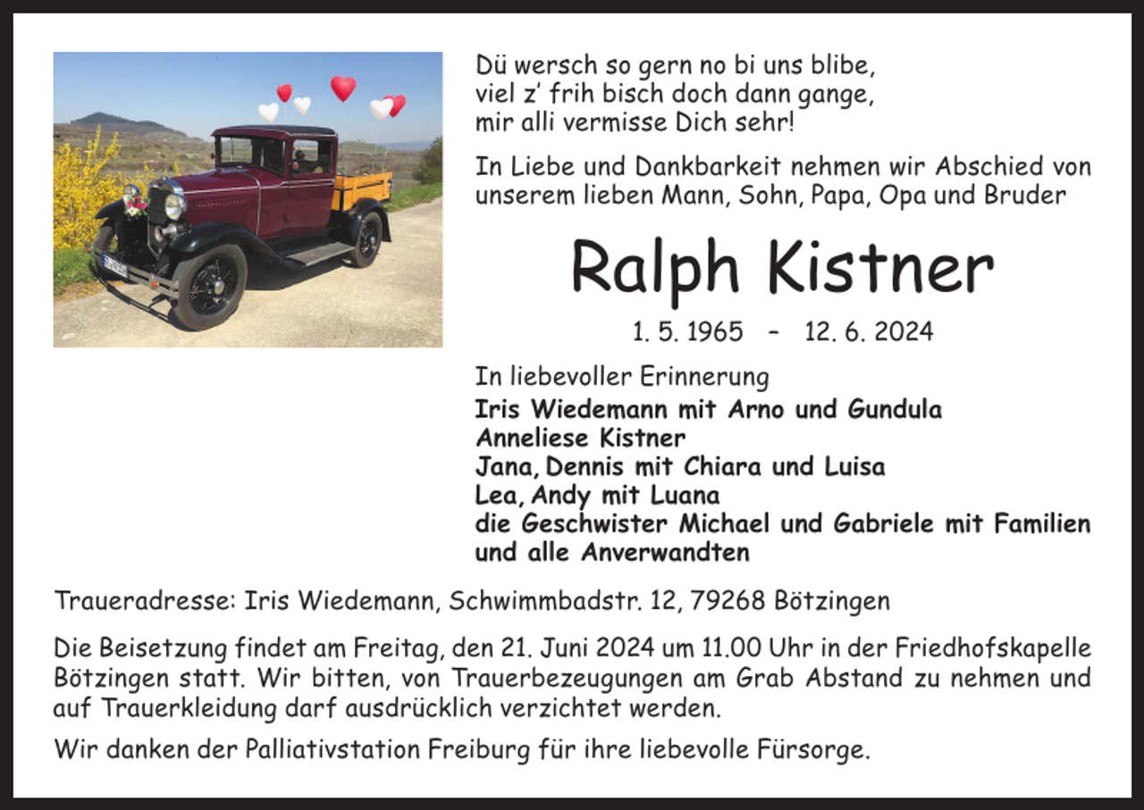 <p>Dü wersch so gern no bi uns blibe,<br />viel z’ frih bisch doch dann gange,<br />mir alli vermisse Dich sehr!<br />In Liebe und Dankbarkeit nehmen wir Abschied von<br />­unserem lieben Mann, Sohn, Papa, Opa und Bruder</p><p>Ralph Kistner<br />1. 5. 1965 – 12. 6. 2024<br />In liebevoller Erinnerung<br />Iris Wiedemann mit Arno und Gundula<br />Anneliese Kistner<br />Jana, Dennis mit Chiara und Luisa<br />Lea, Andy mit Luana<br />die Geschwister Michael und Gabriele mit Familien<br />und alle Anverwandten<br />Traueradresse: Iris Wiedemann, Schwimmbadstr. 12, 79268 Bötzingen<br />Die Beisetzung findet am Freitag, den 21. Juni 2024 um 11.00 Uhr in der Friedhofskapelle<br />Bötzingen statt. Wir bitten, von Trauerbezeugungen am Grab Abstand zu nehmen und<br />auf Trauerkleidung darf ausdrücklich verzichtet werden.<br />Wir danken der Palliativstation Freiburg für ihre liebevolle Fürsorge.</p>