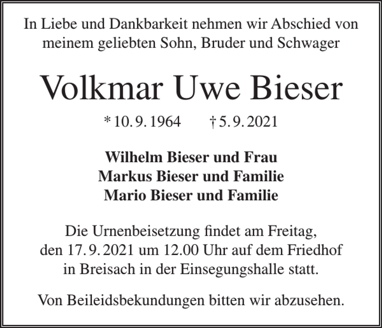 <p>In Liebe und Dankbarkeit nehmen wir Abschied von<br />meinem geliebten Sohn, Bruder und Schwager</p><p>Volkmar Uwe Bieser<br />* 10. 9. 1964</p><p>† 5. 9. 2021</p><p>Wilhelm Bieser und Frau<br />Markus Bieser und Familie<br />Mario Bieser und Familie<br />Die Urnenbeisetzung findet am Freitag,<br />den 17. 9. 2021 um 12.00 Uhr auf dem Friedhof<br />in Breisach in der Einsegungshalle statt.<br />Von Beileidsbekundungen bitten wir abzusehen.</p>