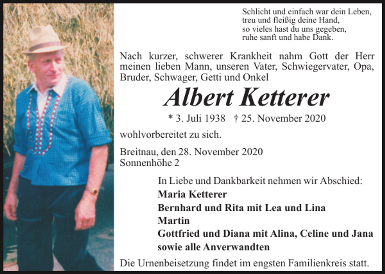 <p>Schlicht und einfach war dein Leben,<br />treu und fleißig deine Hand,<br />so vieles hast du uns gegeben,<br />ruhe sanft und habe Dank.</p><p>Nach kurzer, schwerer Krankheit nahm Gott der Herr<br />meinen lieben Mann, unseren Vater, Schwiegervater, Opa,<br />Bruder, Schwager, Getti und Onkel</p><p>Albert Ketterer</p><p>* 3. Juli 1938 † 25. November 2020<br />wohlvorbereitet zu sich.<br />Breitnau, den 28. November 2020<br />Sonnenhöhe 2<br />In Liebe und Dankbarkeit nehmen wir Abschied:<br />Maria Ketterer<br />Bernhard und Rita mit Lea und Lina<br />Martin<br />Gottfried und Diana mit Alina, Celine und Jana<br />sowie alle Anverwandten<br />Die Urnenbeisetzung findet im engsten Familienkreis statt.</p>
