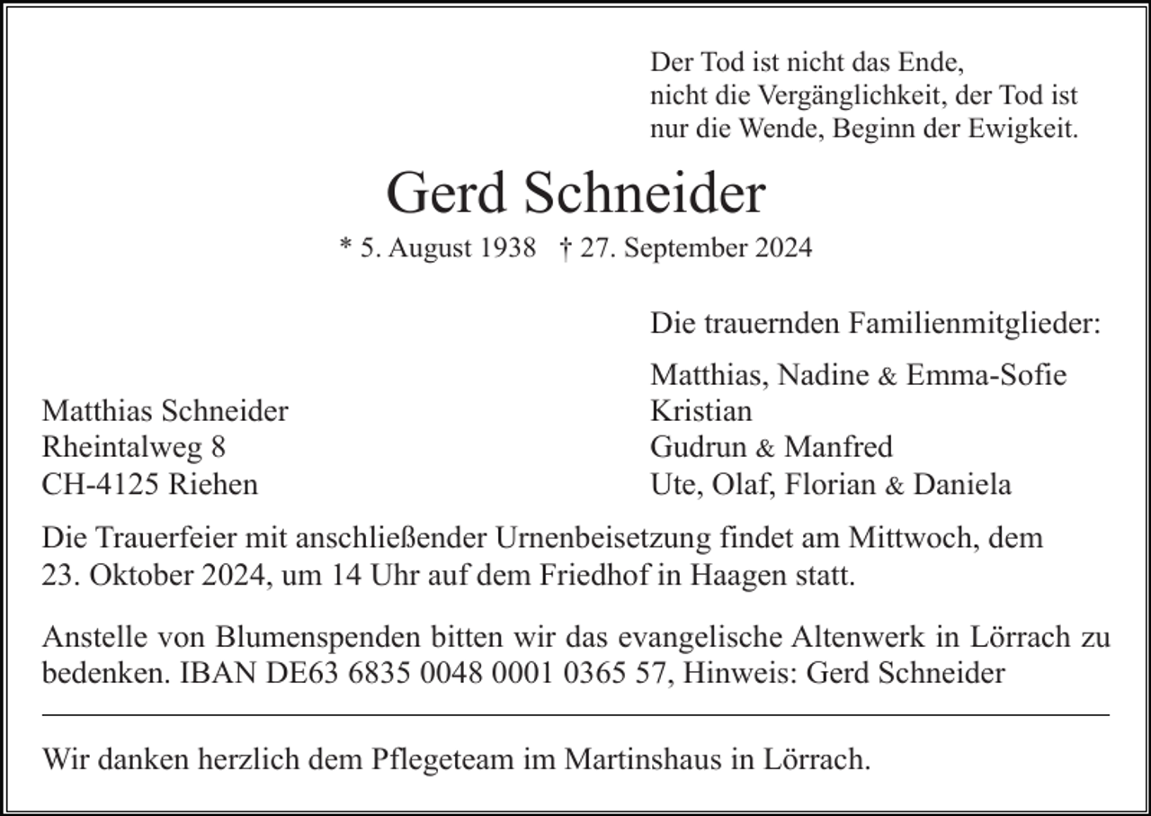 <p>Der Tod ist nicht das Ende,<br />nicht die Vergänglichkeit, der Tod ist<br />nur die Wende, Beginn der Ewigkeit.</p><p>Gerd Schneider<br />* 5. August 1938 † 27. September 2024</p><p>Die trauernden Familienmitglieder:<br />Matthias Schneider<br />Rheintalweg 8<br />CH-4125 Riehen</p><p>Matthias, Nadine &amp; Emma-Sofie<br />Kristian<br />Gudrun &amp; Manfred<br />Ute, Olaf, Florian &amp; Daniela</p><p>Die Trauerfeier mit anschließender Urnenbeisetzung findet am Mittwoch, dem<br />23. Oktober 2024, um 14 Uhr auf dem Friedhof in Haagen statt.<br />Anstelle von Blumenspenden bitten wir das evangelische Altenwerk in Lörrach zu<br />bedenken. IBAN DE63 6835 0048 0001 0367, Hinweis: Gerd Schneider<br />Wir danken herzlich dem Pflegeteam im Martinshaus in Lörrach.</p>