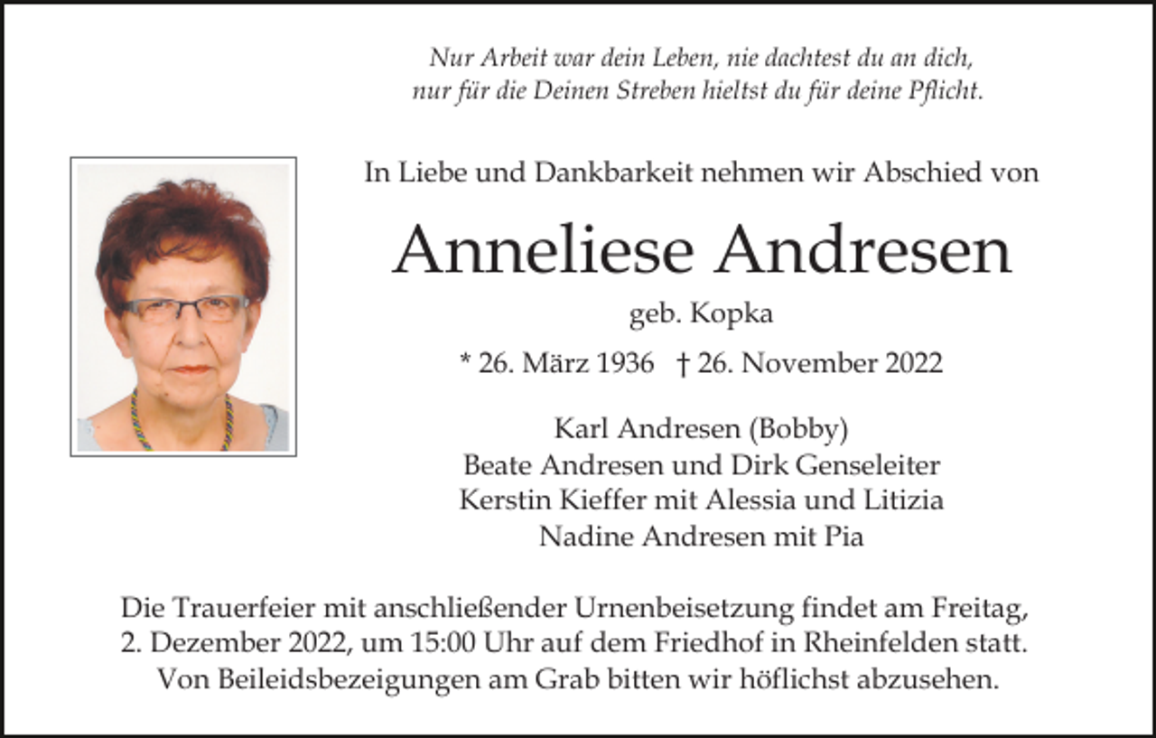 <p>Nur Arbeit war dein Leben, nie dachtest du an dich,<br />nur für die Deinen Streben hieltst du für deine Pflicht.</p><p>In Liebe und Dankbarkeit nehmen wir Abschied von</p><p>Anneliese Andresen<br />geb. Kopka<br />* 26. März 1936 † 26. November 2022<br />Karl Andresen (Bobby)<br />Beate Andresen und Dirk Genseleiter<br />Kerstin Kieffer mit Alessia und Litizia<br />Nadine Andresen mit Pia<br />Die Trauerfeier mit anschließender Urnenbeisetzung findet am Freitag,<br />2. Dezember 2022, um 15:00 Uhr auf dem Friedhof in Rheinfelden statt.<br />Von Beileidsbezeigungen am Grab bitten wir höflichst abzusehen.</p>
