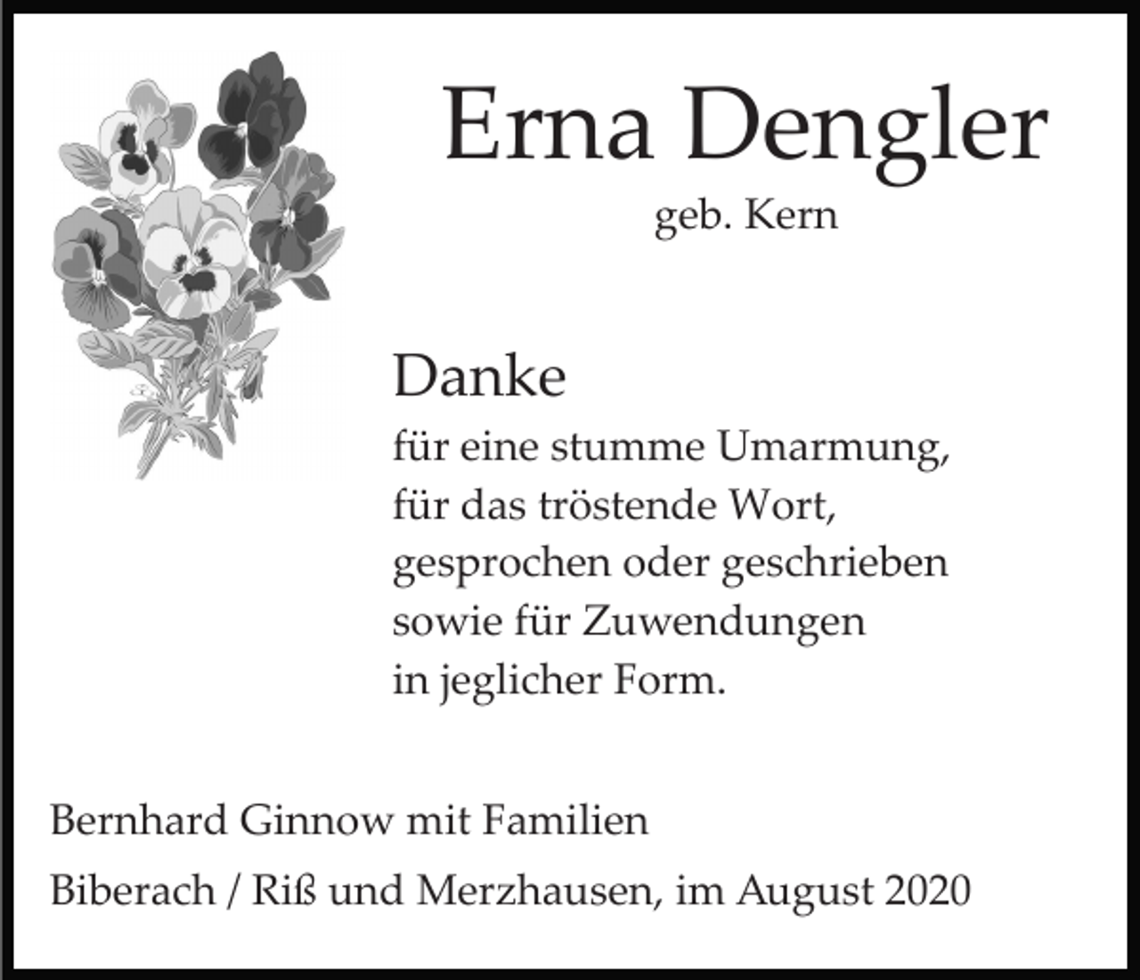 <p>Erna Dengler<br />geb. Kern</p><p>Danke<br />für eine stumme Umarmung,<br />für das tröstende Wort,<br />gesprochen oder geschrieben<br />sowie für Zuwendungen<br />in jeglicher Form.<br />Bernhard Ginnow mit Familien<br />Biberach / Riß und Merzhausen, im August 2020</p>