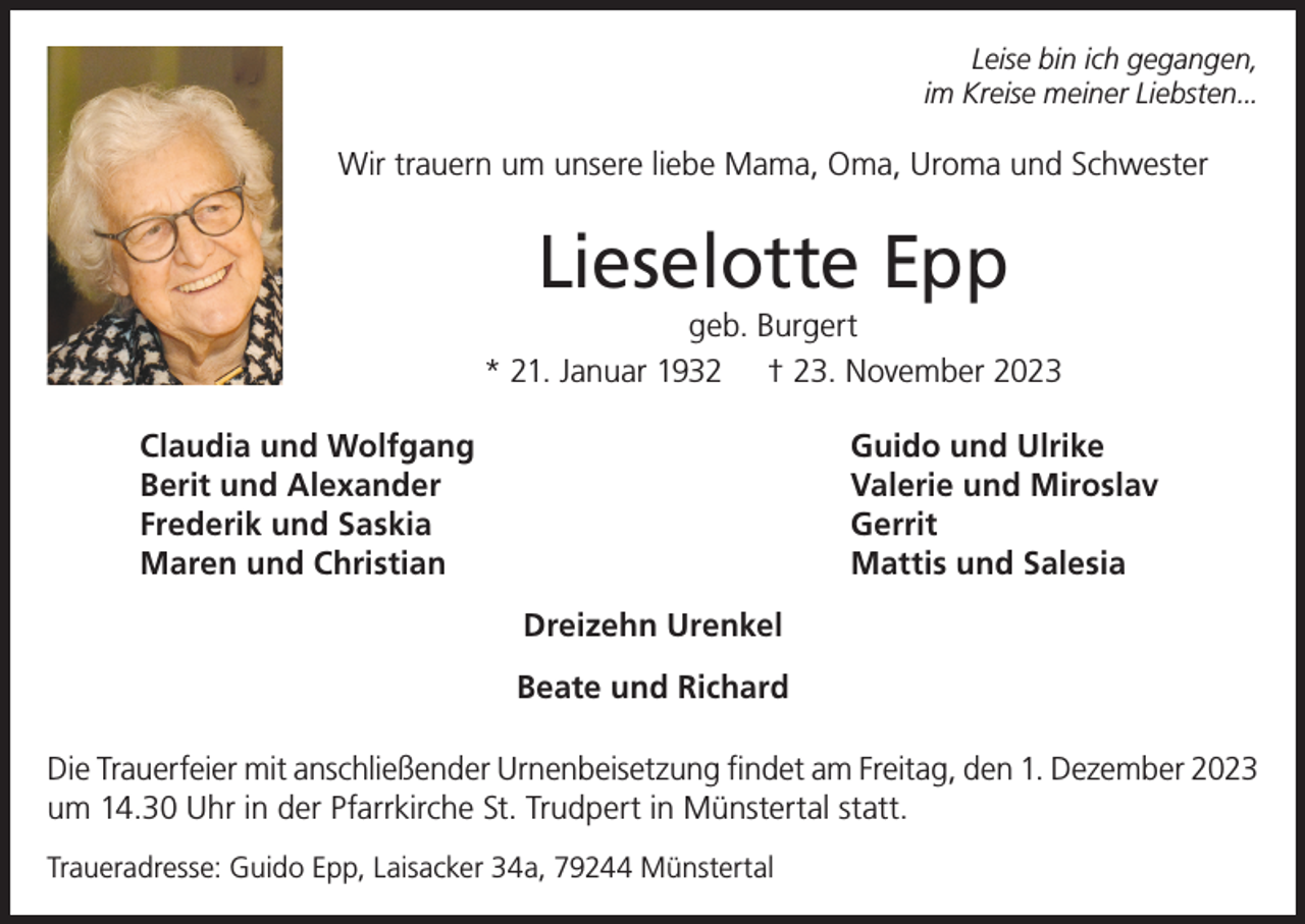 <p>Leise bin ich gegangen,<br />im Kreise meiner Liebsten...</p><p>Wir trauern um unsere liebe Mama, Oma, Uroma und Schwester</p><p>Lieselotte Epp<br />geb. Burgert<br />* 21. Januar 1932 † 23. November 2023<br />Claudia und Wolfgang<br />Berit und Alexander<br />Frederik und Saskia<br />Maren und Christian</p><p>Guido und Ulrike<br />Valerie und Miroslav<br />Gerrit<br />Mattis und Salesia<br />Dreizehn Urenkel<br />Beate und Richard</p><p>Die Trauerfeier mit anschließender Urnenbeisetzung findet am Freitag, den 1. Dezember 2023<br />um 14.30 Uhr in der Pfarrkirche St. Trudpert in Münstertal statt.<br />Traueradresse: Guido Epp, Laisacker 34a, 79244 Münstertal</p>