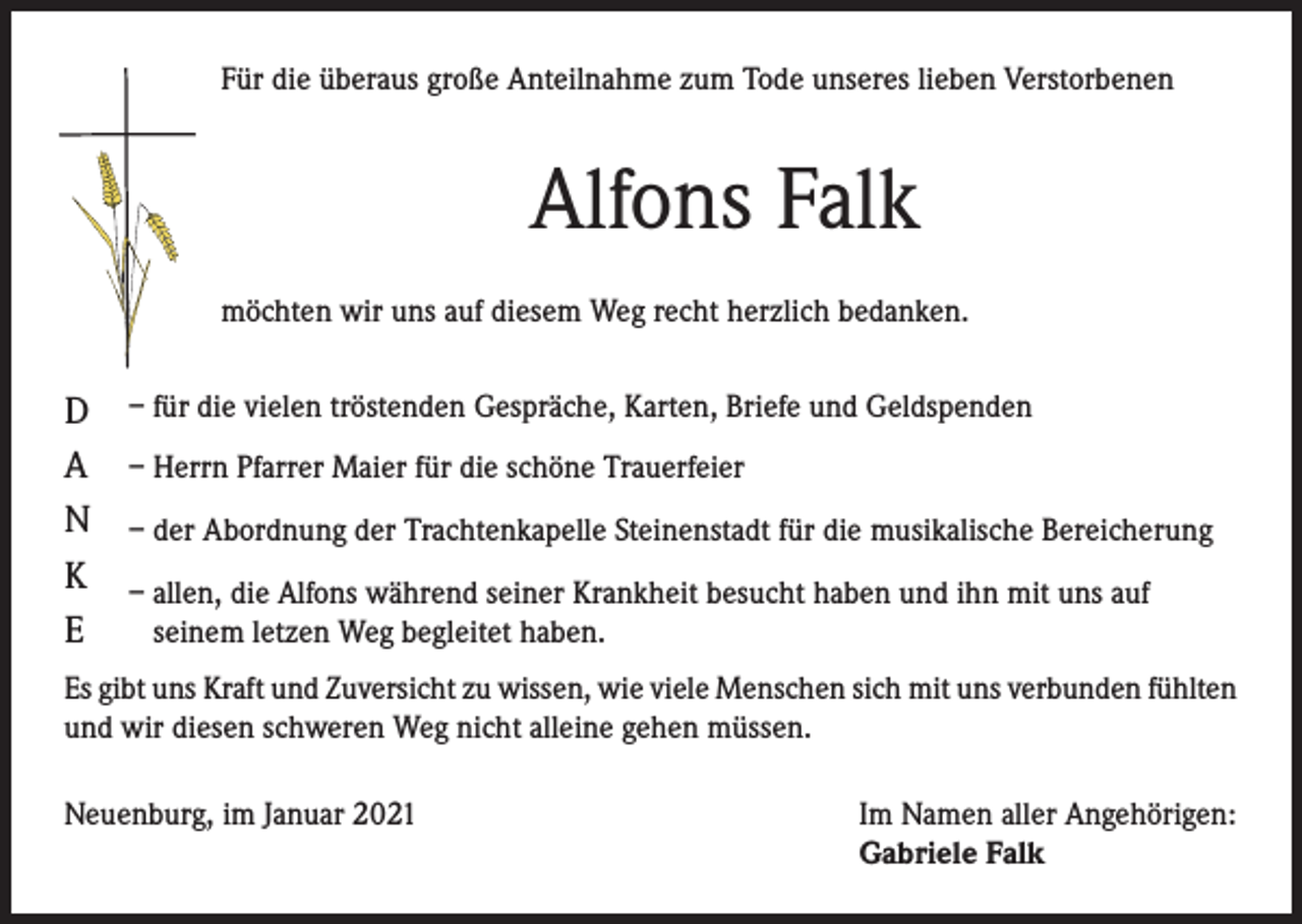 <p>Für die überaus große Anteilnahme zum Tode unseres lieben Verstorbenen</p><p>Alfons Falk<br />möchten wir uns auf diesem Weg recht herzlich bedanken.</p><p>D<br />A<br />N<br />K<br />E</p><p>– für die vielen tröstenden Gespräche, Karten, Briefe und Geldspenden<br />– Herrn Pfarrer Maier für die schöne Trauerfeier<br />– der Abordnung der Trachtenkapelle Steinenstadt für die musikalische Bereicherung<br />– allen, die Alfons während seiner Krankheit besucht haben und ihn mit uns auf<br />seinem letzen Weg begleitet haben.</p><p>Es gibt uns Kraft und Zuversicht zu wissen, wie viele Menschen sich mit uns verbunden fühlten<br />und wir diesen schweren Weg nicht alleine gehen müssen.<br />Neuenburg, im Januar 2021</p><p>Im Namen aller Angehörigen:<br />Gabriele Falk</p>