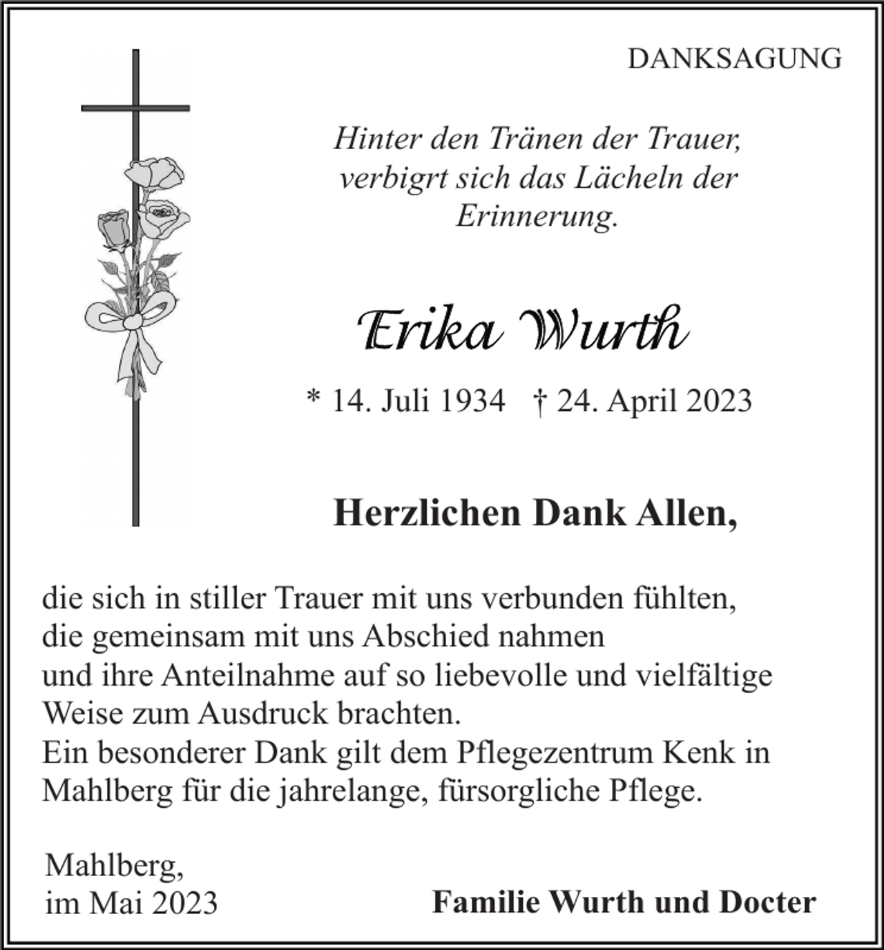 <p>DANKSAGUNG</p><p>Hinter den Tränen der Trauer,<br />verbigrt sich das Lächeln der<br />Erinnerung.</p><p>* 14. Juli 1934 † 24. April 2023</p><p>Herzlichen Dank Allen,<br />die sich in stiller Trauer mit uns verbunden fühlten,<br />die gemeinsam mit uns Abschied nahmen<br />und ihre Anteilnahme auf so liebevolle und vielfältige<br />Weise zum Ausdruck brachten.<br />Ein besonderer Dank gilt dem Pflegezentrum Kenk in<br />Mahlberg für die jahrelange, fürsorgliche Pflege.<br />Mahlberg,<br />im Mai 2023</p><p>Familie Wurth und Docter</p>