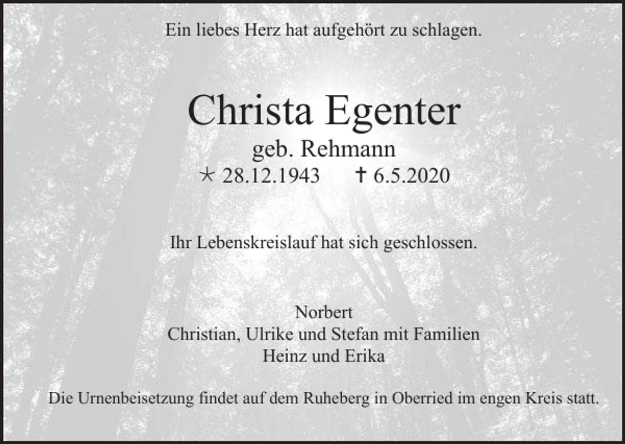 <p>Ein liebes Herz hat aufgehört zu schlagen.</p><p>Christa Egenter<br />geb. Rehmann<br /> 28.12.1943</p><p> 6.5.2020</p><p>Ihr Lebenskreislauf hat sich geschlossen.</p><p>Norbert<br />Christian, Ulrike und Stefan mit Familien<br />Heinz und Erika<br />Die Urnenbeisetzung findet auf dem Ruheberg in Oberried im engen Kreis statt.</p>