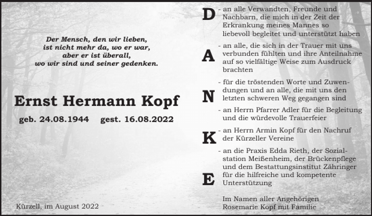 <p>D<br />Der Mensch, den wir lieben,<br />ist nicht mehr da, wo er war,<br />aber er ist überall,<br />wo wir sind und seiner gedenken.</p><p>Ernst Hermann Kopf<br />geb. 24.08.1944</p><p>A<br />N</p><p>- an alle, die sich in der Trauer mit uns<br />verbunden fühlten und ihre Anteilnahme<br />auf so vielfältige Weise zum Ausdruck<br />brachten<br />- für die tröstenden Worte und Zuwendungen und an alle, die mit uns den<br />letzten schweren Weg gegangen sind<br />- an Herrn Pfarrer Adler für die Begleitung<br />und die würdevolle Trauerfeier</p><p>gest. 16.08.2022</p><p>K<br />E<br />Kürzell, im August 2022</p><p>- an alle Verwandten, Freunde und<br />Nachbarn, die mich in der Zeit der<br />Erkrankung meines Mannes so<br />liebevoll begleitet und unterstützt haben</p><p>- an Herrn Armin Kopf für den Nachruf<br />der Kürzeller Vereine<br />- an die Praxis Edda Rieth, der Sozialstation Meißenheim, der Brückenpflege<br />und dem Bestattungsinstitut Zähringer<br />für die hilfreiche und kompetente<br />Unterstützung<br />Im Namen aller Angehörigen<br />Rosemarie Kopf mit Familie</p>