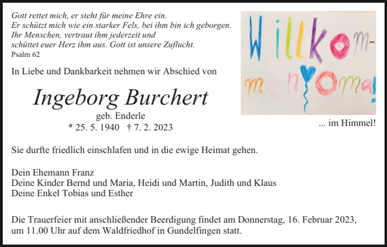 <p>Gott rettet mich, er steht für meine Ehre ein.<br />Er schützt mich wie ein starker Fels, bei ihm bin ich geborgen.<br />Ihr Menschen, vertraut ihm jederzeit und<br />schüttet euer Herz ihm aus. Gott ist unsere Zuflucht.<br />Psalm 62</p><p>In Liebe und Dankbarkeit nehmen wir Abschied von</p><p>Ingeborg Burchert<br />geb. Enderle<br />* 25. 5. 1940 † 7. 2. 2023</p><p>... im Himmel!</p><p>Sie durfte friedlich einschlafen und in die ewige Heimat gehen.<br />Dein Ehemann Franz<br />Deine Kinder Bernd und Maria, Heidi und Martin, Judith und Klaus<br />Deine Enkel Tobias und Esther<br />Die Trauerfeier mit anschließender Beerdigung findet am Donnerstag, 16. Februar 2023,<br />um 11.00 Uhr auf dem Waldfriedhof in Gundelfingen statt.</p>