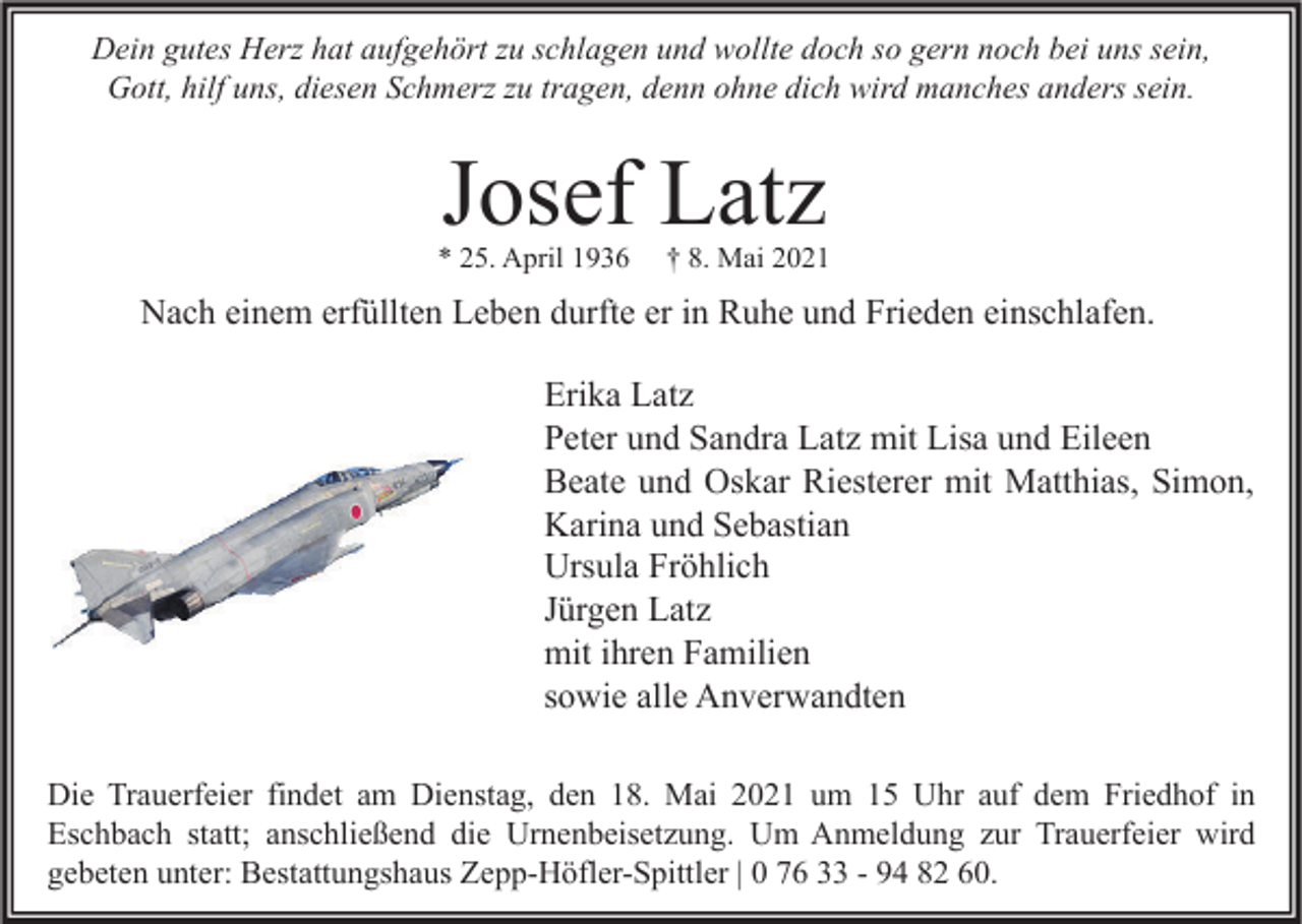 <p>Dein gutes Herz hat aufgehört zu schlagen und wollte doch so gern noch bei uns sein,<br />Gott, hilf uns, diesen Schmerz zu tragen, denn ohne dich wird manches anders sein.</p><p>Josef Latz</p><p>* 25. April 1936</p><p>† 8. Mai 2021</p><p>Nach einem erfüllten Leben durfte er in Ruhe und Frieden einschlafen.<br />Erika Latz<br />Peter und Sandra Latz mit Lisa und Eileen<br />Beate und Oskar Riesterer mit Matthias, Simon,<br />Karina und Sebastian<br />Ursula Fröhlich<br />Jürgen Latz<br />mit ihren Familien<br />sowie alle Anverwandten<br />Die Trauerfeier findet am Dienstag, den 18. Mai 2021 um 15 Uhr auf dem Friedhof in<br />Eschbach statt; anschließend die Urnenbeisetzung. Um Anmeldung zur Trauerfeier wird<br />gebeten unter: Bestattungshaus Zepp-Höfler-Spittler | 0 76 33 - 94 82 60.</p>