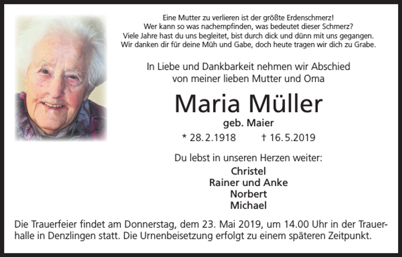 <p>Eine Mutter zu verlieren ist der größte Erdenschmerz!<br />Wer kann so was nachempfinden, was bedeutet dieser Schmerz?<br />Viele Jahre hast du uns begleitet, bist durch dick und dünn mit uns gegangen.<br />Wir danken dir für deine Müh und Gabe, doch heute tragen wir dich zu Grabe.</p><p>In Liebe und Dankbarkeit nehmen wir Abschied<br />von meiner lieben Mutter und Oma</p><p>Maria Müller<br />geb. Maier<br />* 28. 2.1918<br />† 16. 5.2019</p><p>Du lebst in unseren Herzen weiter:<br />Christel<br />Rainer und Anke<br />Norbert<br />Michael<br />Die Trauerfeier findet am Donnerstag, dem 23. Mai 2019, um 14.00 Uhr in der Trauerhalle in Denzlingen statt. Die Urnenbeisetzung erfolgt zu einem späteren Zeitpunkt.</p>