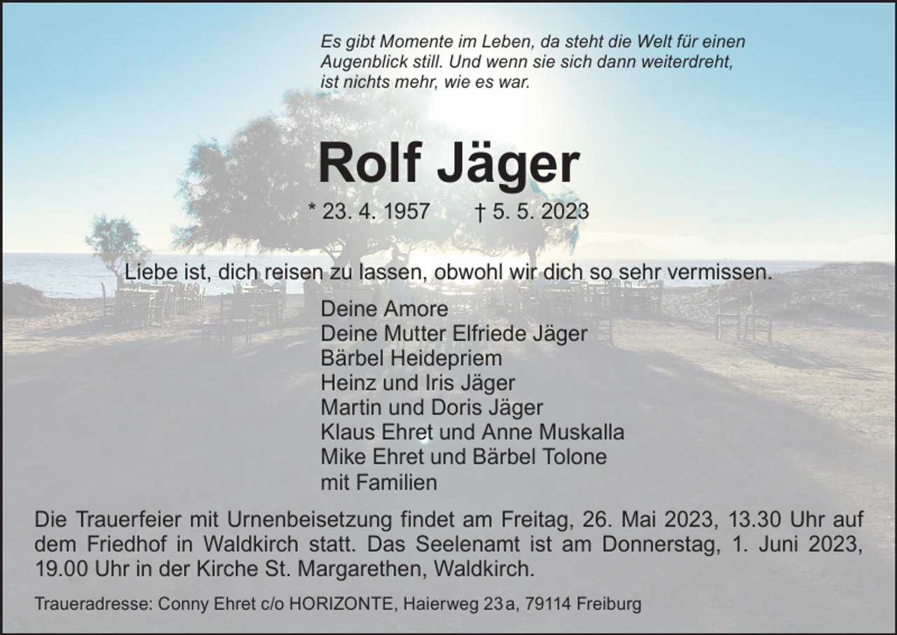 <p>Es gibt Momente im Leben, da steht die Welt für einen<br />Augenblick still. Und wenn sie sich dann weiterdreht,<br />ist nichts mehr, wie es war.</p><p>Rolf Jäger</p><p>* 23. 4. 1957 † 5. 5. 2023<br />Liebe ist, dich reisen zu lassen, obwohl wir dich so sehr vermissen.<br />Deine Amore<br />Deine Mutter Elfriede Jäger<br />Bärbel Heidepriem<br />Heinz und Iris Jäger<br />Martin und Doris Jäger<br />Klaus Ehret und Anne Muskalla<br />Mike Ehret und Bärbel Tolone<br />mit Familien<br />Die Trauerfeier mit Urnenbeisetzung findet am Freitag, 26. Mai 2023, 13.30 Uhr auf<br />dem Friedhof in Waldkirch statt. Das Seelenamt ist am Donnerstag, 1. Juni 2023,<br />19.00 Uhr in der Kirche St. Margarethen, Waldkirch.<br />Traueradresse: Conny Ehret c/o HORIZONTE, Haierweg 23 a, 79114 Freiburg</p>