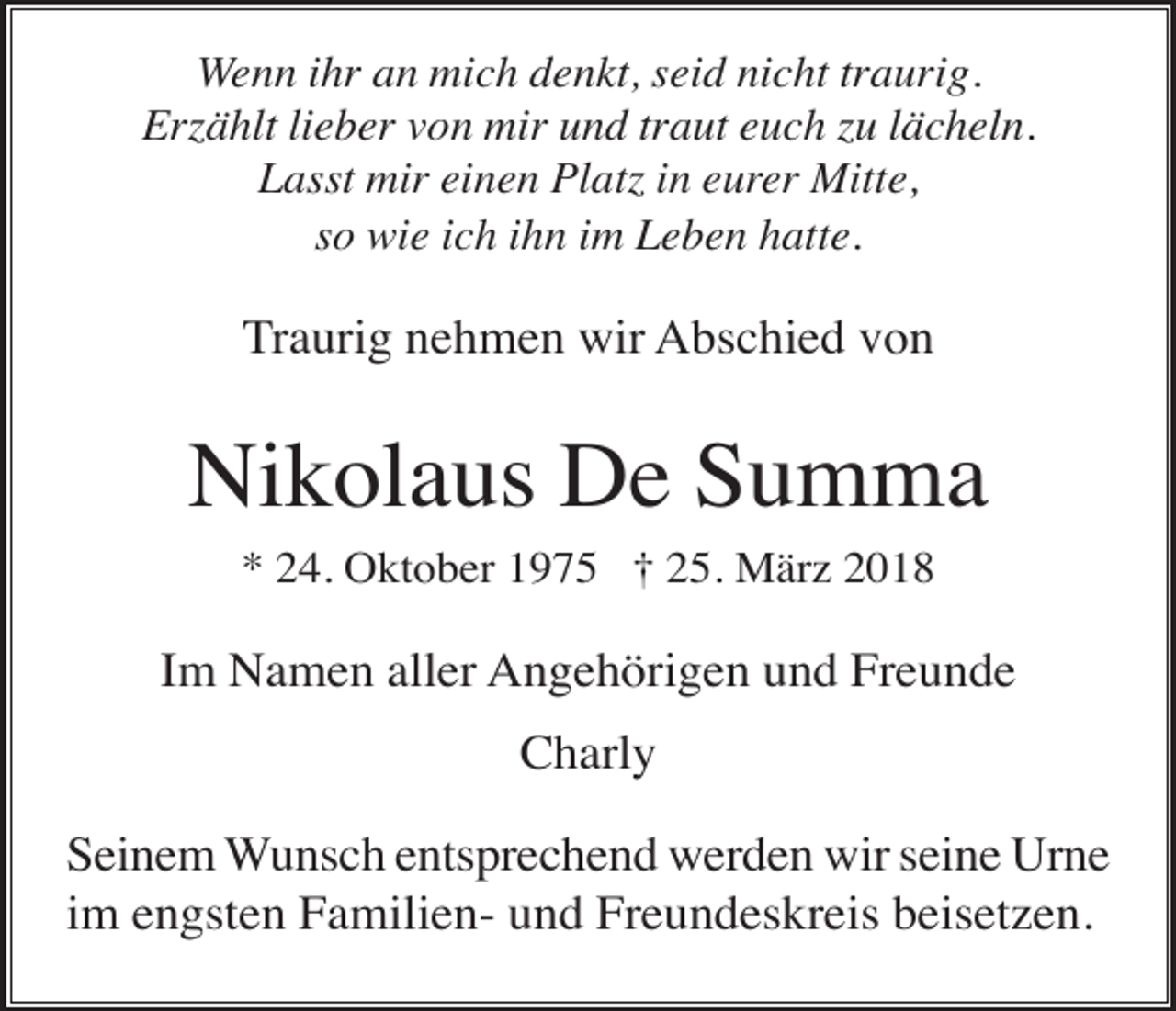 <p>Wenn ihr an mich denkt, seid nicht traurig.<br />Erzählt lieber von mir und traut euch zu lächeln.<br />Lasst mir einen Platz in eurer Mitte,<br />so wie ich ihn im Leben hatte.</p><p>Traurig nehmen wir Abschied von</p><p>Nikolaus De Summa<br />* 24. Oktober 1975 † 25. März 2018</p><p>Im Namen aller Angehörigen und Freunde<br />Charly<br />Seinem Wunsch entsprechend werden wir seine Urne<br />im engsten Familien- und Freundeskreis beisetzen.</p>