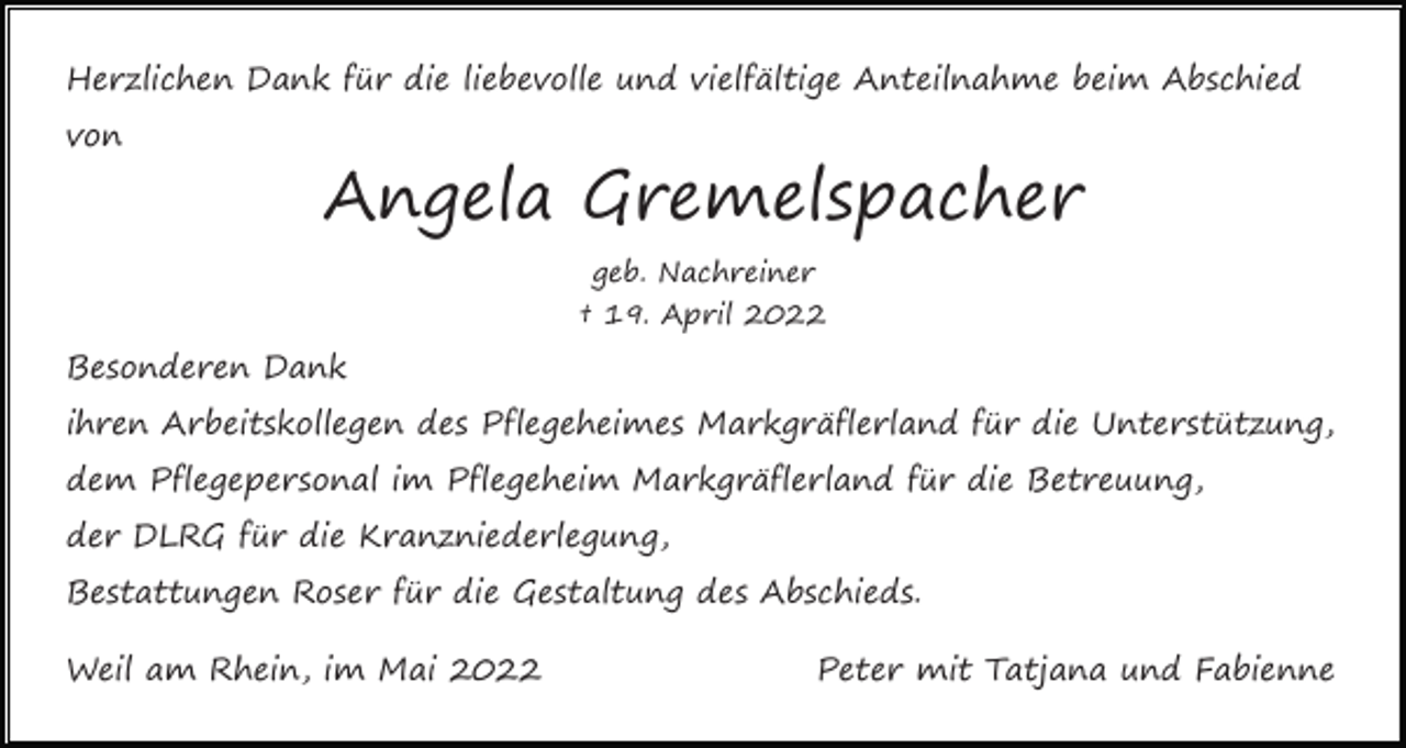<p>Herzlichen Dank für die liebevolle und vielfältige Anteilnahme beim Abschied<br />von</p><p>Angela Gremelspacher<br />geb. Nachreiner<br />† 19. April 2022</p><p>Besonderen Dank<br />ihren Arbeitskollegen des Pflegeheimes Markgräflerland für die Unterstützung,<br />dem Pflegepersonal im Pflegeheim Markgräflerland für die Betreuung,<br />der DLRG für die Kranzniederlegung,<br />Bestattungen Roser für die Gestaltung des Abschieds.<br />Weil am Rhein, im Mai 2022</p><p>Peter mit Tatjana und Fabienne</p>