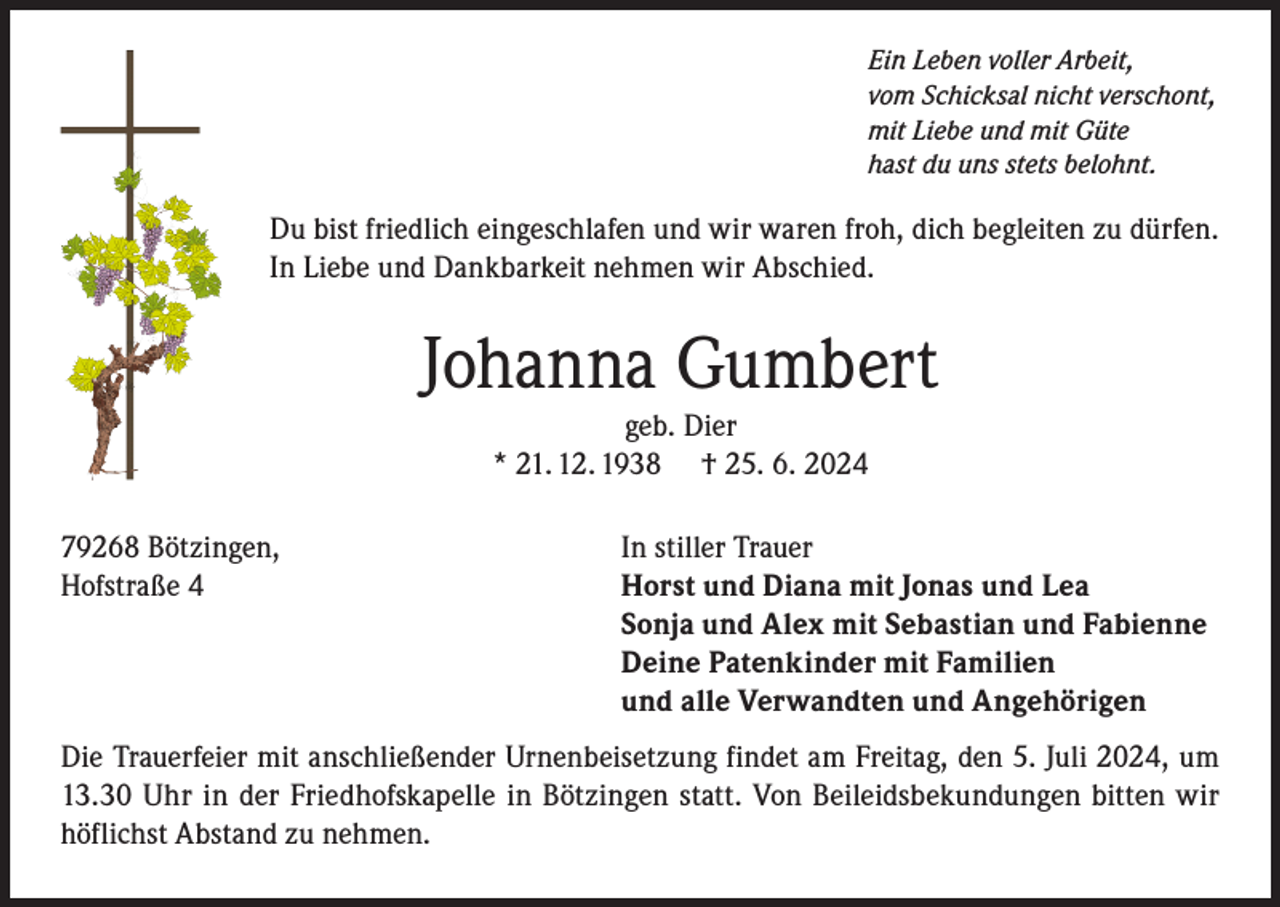 <p>Ein Leben voller Arbeit,<br />vom Schicksal nicht verschont,<br />mit Liebe und mit Güte<br />hast du uns stets belohnt.</p><p>Du bist friedlich eingeschlafen und wir waren froh, dich begleiten zu dürfen.<br />In Liebe und Dankbarkeit nehmen wir Abschied.</p><p>Johanna Gumbert<br />geb. Dier<br />* 21. 12. 1938 † 25. 6. 2024</p><p>79268 Bötzingen,<br />Hofstraße 4</p><p>In stiller Trauer<br />Horst und Diana mit Jonas und Lea<br />Sonja und Alex mit Sebastian und Fabienne<br />Deine Patenkinder mit Familien<br />und alle Verwandten und Angehörigen</p><p>Die Trauerfeier mit anschließender Urnenbeisetzung findet am Freitag, den 5. Juli 2024, um<br />13.30 Uhr in der Friedhofskapelle in Bötzingen statt. Von Beileidsbekundungen bitten wir<br />höflichst Abstand zu nehmen.</p>