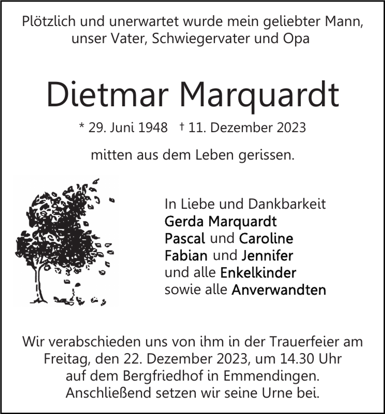 <p>Plötzlich und unerwartet wurde mein geliebter Mann,<br />unser Vater, Schwiegervater und Opa</p><p>Dietmar Marquardt<br />* 29. Juni 1948 † 11. Dezember 2023</p><p>mitten aus dem Leben gerissen.<br />In Liebe und Dankbarkeit<br />und<br />und<br />und alle<br />sowie alle<br />Wir verabschieden uns von ihm in der Trauerfeier am<br />Freitag, den 22. Dezember 2023, um 14.30 Uhr<br />auf dem Bergfriedhof in Emmendingen.<br />Anschließend setzen wir seine Urne bei.</p>
