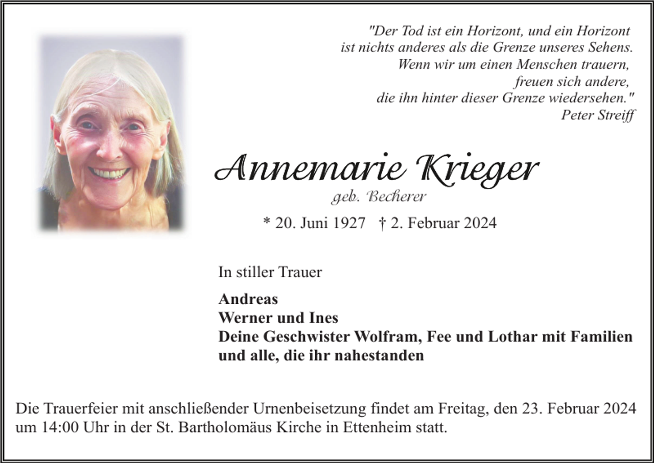 <p>"Der Tod ist ein Horizont, und ein Horizont<br />ist nichts anderes als die Grenze unseres Sehens.<br />Wenn wir um einen Menschen trauern,<br />freuen sich andere,<br />die ihn hinter dieser Grenze wiedersehen."<br />Peter Streiff</p><p>geb. Becherer<br />* 20. Juni 1927 † 2. Februar 2024<br />In stiller Trauer<br />Andreas<br />Werner und Ines<br />Deine Geschwister Wolfram, Fee und Lothar mit Familien<br />und alle, die ihr nahestanden<br />Die Trauerfeier mit anschließender Urnenbeisetzung findet am Freitag, den 23. Februar 2024<br />um 14:00 Uhr in der St. Bartholomäus Kirche in Ettenheim statt.</p>