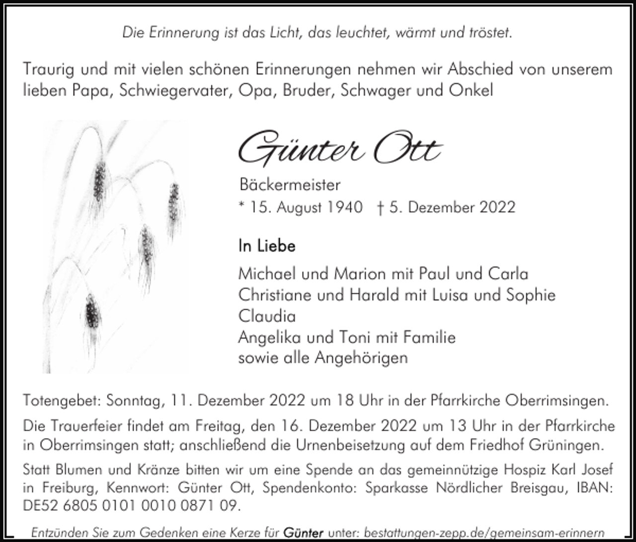 <p>Die Erinnerung ist das Licht, das leuchtet, wärmt und tröstet.</p><p>Traurig und mit vielen schönen Erinnerungen nehmen wir Abschied von unserem<br />lieben Papa, Schwiegervater, Opa, Bruder, Schwager und Onkel</p><p>Günter Ott<br />Bäckermeister</p><p>* 15. August 1940 † 5. Dezember 2022</p><p>Michael und Marion mit Paul und Carla<br />Christiane und Harald mit Luisa und Sophie<br />Claudia<br />Angelika und Toni mit Familie<br />sowie alle Angehörigen<br />Totengebet: Sonntag, 11. Dezember 2022 um 18 Uhr in der Pfarrkirche Oberrimsingen.<br />Die Trauerfeier findet am Freitag, den 16. Dezember 2022 um 13 Uhr in der Pfarrkirche<br />in Oberrimsingen statt; anschließend die Urnenbeisetzung auf dem Friedhof Grüningen.<br />Statt Blumen und Kränze bitten wir um eine Spende an das gemeinnützige Hospiz Karl Josef<br />in Freiburg, Kennwort: Günter Ott, Spendenkonto: Sparkasse Nördlicher Breisgau, IBAN:<br />DE52 6805 0101 001871 09.<br />Entzünden Sie zum Gedenken eine Kerze für</p><p>unter: bestattungen-zepp.de/gemeinsam-erinnern</p>