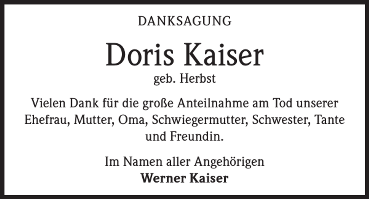 <p>DANKSAGUNG</p><p>Doris<br />Kaiser<br />geb. Herbst<br />Vielen Dank für die große Anteilnahme am Tod unserer<br />Ehefrau, Mutter, Oma, Schwiegermutter, Schwester, Tante<br />und Freundin.<br />Im Namen aller Angehörigen<br />Werner Kaiser</p>