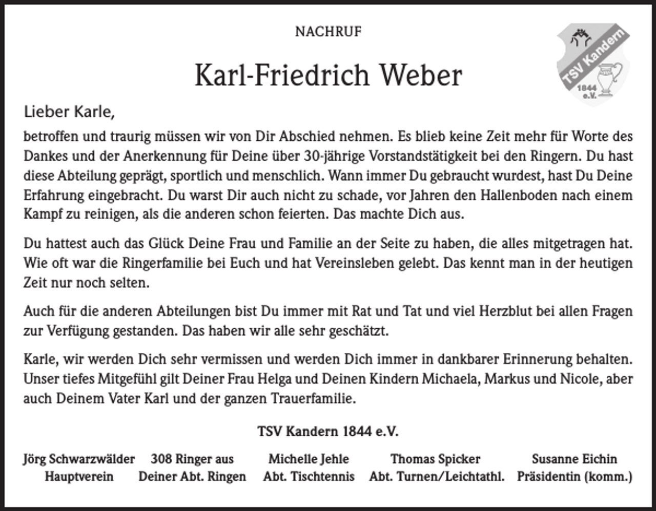 <p>NACHRUF</p><p>Karl-Friedrich Weber</p><p>nd<br />Ka</p><p>er</p><p>n</p><p>V<br />TS1844</p><p>e.V.</p><p>Lieber Karle,<br />betroffen und traurig müssen wir von Dir Abschied nehmen. Es blieb keine Zeit mehr für Worte des<br />Dankes und der Anerkennung für Deine über 30-jährige Vorstandstätigkeit bei den Ringern. Du hast<br />diese Abteilung geprägt, sportlich und menschlich. Wann immer Du gebraucht wurdest, hast Du Deine<br />Erfahrung eingebracht. Du warst Dir auch nicht zu schade, vor Jahren den Hallenboden nach einem<br />Kampf zu reinigen, als die anderen schon feierten. Das machte Dich aus.<br />Du hattest auch das Glück Deine Frau und Familie an der Seite zu haben, die alles mitgetragen hat.<br />Wie oft war die Ringerfamilie bei Euch und hat Vereinsleben gelebt. Das kennt man in der heutigen<br />Zeit nur noch selten.<br />Auch für die anderen Abteilungen bist Du immer mit Rat und Tat und viel Herzblut bei allen Fragen<br />zur Verfügung gestanden. Das haben wir alle sehr geschätzt.<br />Karle, wir werden Dich sehr vermissen und werden Dich immer in dankbarer Erinnerung behalten.<br />Unser tiefes Mitgefühl gilt Deiner Frau Helga und Deinen Kindern Michaela, Markus und Nicole, aber<br />auch Deinem Vater Karl und der ganzen Trauerfamilie.<br />TSV Kandern 1844 e.V.<br />Jörg Schwarzwälder 308 Ringer aus<br />Michelle Jehle<br />Thomas Spicker<br />Susanne Eichin<br />Hauptverein Deiner Abt. Ringen Abt. Tischtennis Abt. Turnen/Leichtathl. Präsidentin (komm.)</p>