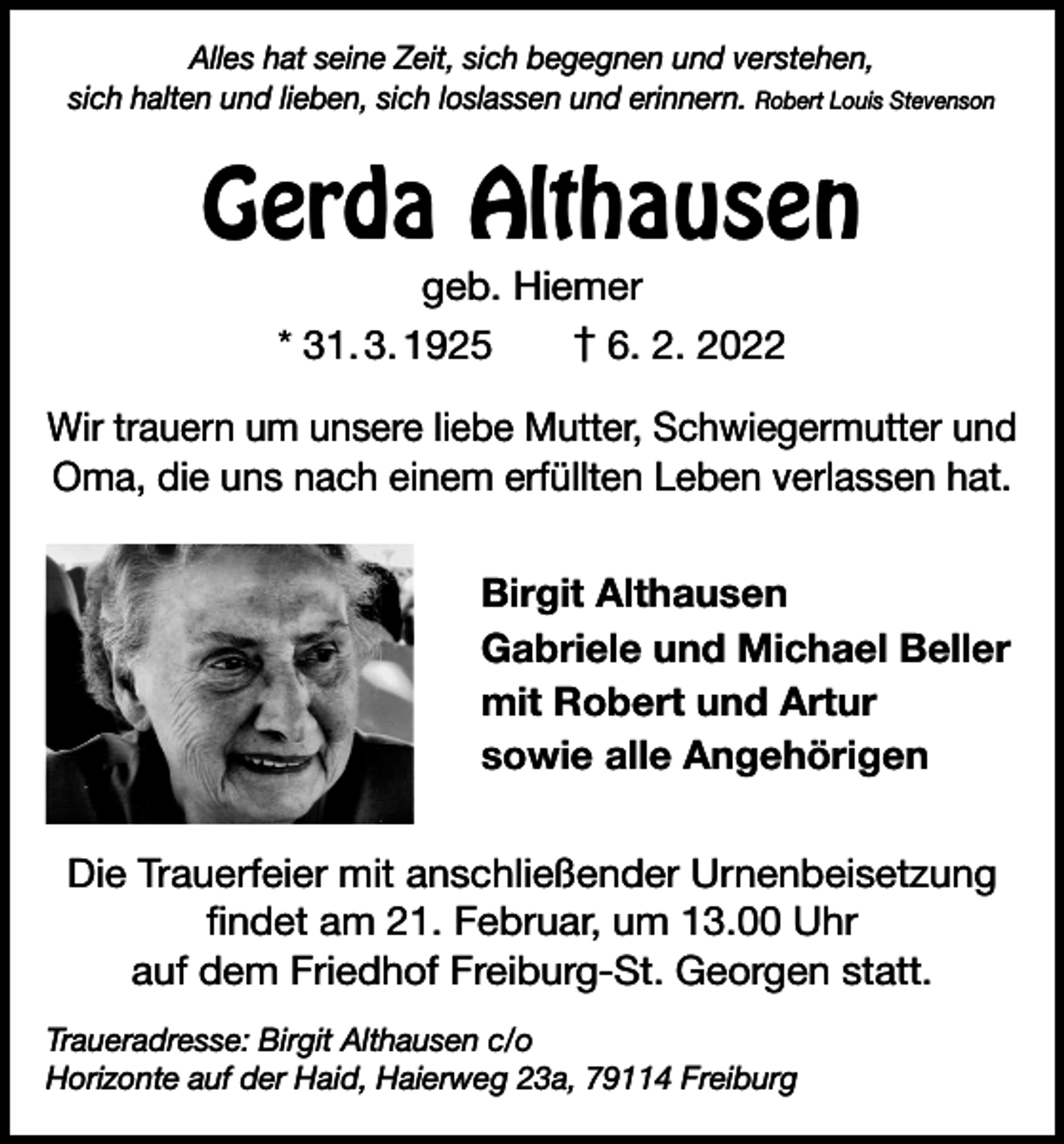 <p>Alles hat seine Zeit, sich begegnen und verstehen,<br />sich halten und lieben, sich loslassen und erinnern. Robert Louis Stevenson</p><p>Gerda Althausen<br />geb. Hiemer<br />* 31. 3. 1925 † 6. 2. 2022</p><p>Wir trauern um unsere liebe Mutter, Schwiegermutter und<br />Oma, die uns nach einem erfüllten Leben verlassen hat.<br />Birgit Althausen<br />Gabriele und Michael Beller<br />mit Robert und Artur<br />sowie alle Angehörigen<br />Die Trauerfeier mit anschließender Urnenbeisetzung<br />findet am 21. Februar, um 13.00 Uhr<br />auf dem Friedhof Freiburg-St. Georgen statt.<br />Traueradresse: Birgit Althausen c/o<br />Horizonte auf der Haid, Haierweg 23a, 79114 Freiburg</p>