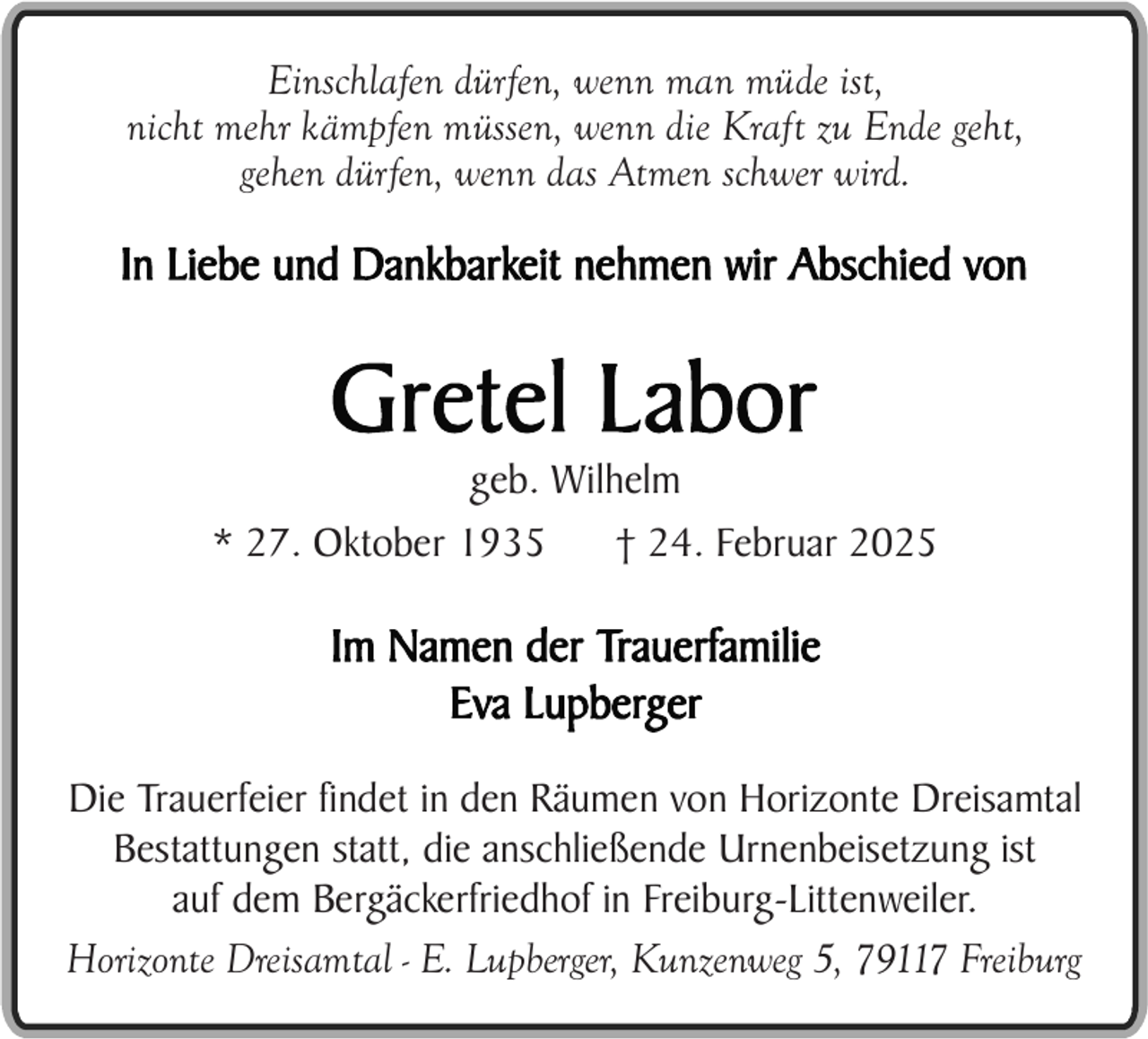 <p>Einschlafen dürfen, wenn man müde ist,<br />nicht mehr kämpfen müssen, wenn die Kraft zu Ende geht,<br />gehen dürfen, wenn das Atmen schwer wird.</p><p>geb. Wilhelm<br />* 27. Oktober 1935<br />† 24. Februar 2025</p><p>Die Trauerfeier findet in den Räumen von Horizonte Dreisamtal<br />Bestattungen statt, die anschließende Urnenbeisetzung ist<br />auf dem Bergäckerfriedhof in Freiburg-Littenweiler.<br />Horizonte Dreisamtal - E. Lupberger, Kunzenweg 5, 79117 Freiburg</p>