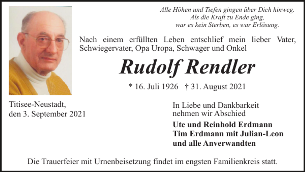 <p>Alle Höhen und Tiefen gingen über Dich hinweg.<br />Als die Kraft zu Ende ging,<br />war es kein Sterben, es war Erlösung.</p><p>Nach einem erfüllten Leben entschlief mein lieber Vater,<br />Schwiegervater, Opa Uropa, Schwager und Onkel</p><p>Rudolf Rendler<br />* 16. Juli 1926 † 31. August 2021<br />Titisee-Neustadt,<br />den 3. September 2021</p><p>In Liebe und Dankbarkeit<br />nehmen wir Abschied<br />Ute und Reinhold Erdmann<br />Tim Erdmann mit Julian-Leon<br />und alle Anverwandten</p><p>Die Trauerfeier mit Urnenbeisetzung findet im engsten Familienkreis statt.</p>