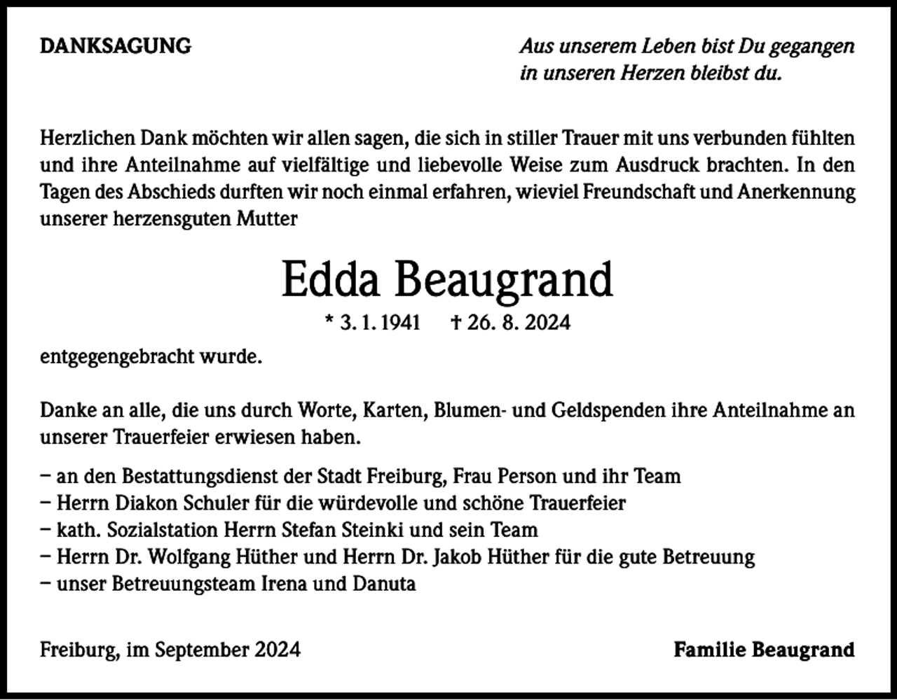 <p>DANKSAGUNG</p><p>Aus unserem Leben bist Du gegangen<br />in unseren Herzen bleibst du.</p><p>Herzlichen Dank möchten wir allen sagen, die sich in stiller Trauer mit uns verbunden fühlten<br />und ihre Anteilnahme auf vielfältige und liebevolle Weise zum Ausdruck brachten. In den<br />Tagen des Abschieds durften wir noch einmal erfahren, wieviel Freundschaft und Anerkennung<br />unserer herzensguten Mutter</p><p>Edda Beaugrand<br />* 3. 1. 1941</p><p>† 26. 8. 2024</p><p>entgegengebracht wurde.<br />Danke an alle, die uns durch Worte, Karten, Blumen- und Geldspenden ihre Anteilnahme an<br />unserer Trauerfeier erwiesen haben.<br />– an den Bestattungsdienst der Stadt Freiburg, Frau Person und ihr Team<br />– Herrn Diakon Schuler für die würdevolle und schöne Trauerfeier<br />– kath. Sozialstation Herrn Stefan Steinki und sein Team<br />– Herrn Dr. Wolfgang Hüther und Herrn Dr. Jakob Hüther für die gute Betreuung<br />– unser Betreuungsteam Irena und Danuta<br />Freiburg, im September 2024</p><p>Familie Beaugrand</p>