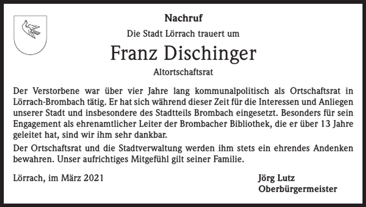 <p>Nachruf<br />Die Stadt Lörrach trauert um</p><p>Franz Dischinger<br />Altortschaftsrat<br />Der Verstorbene war über vier Jahre lang kommunalpolitisch als Ortschaftsrat in<br />­Lörrach-Brombach tätig. Er hat sich während dieser Zeit für die Interessen und Anliegen<br />unserer Stadt und insbesondere des Stadtteils Brombach eingesetzt. Besonders für sein<br />Engagement als ehrenamtlicher Leiter der Brombacher Bibliothek, die er über 13 Jahre<br />geleitet hat, sind wir ihm sehr dankbar.<br />Der Ortschaftsrat und die Stadtverwaltung werden ihm stets ein ehrendes Andenken<br />bewahren. Unser aufrichtiges Mitgefühl gilt seiner Familie.<br />Lörrach, im März 2021<br />Jörg Lutz<br />Oberbürgermeister</p>