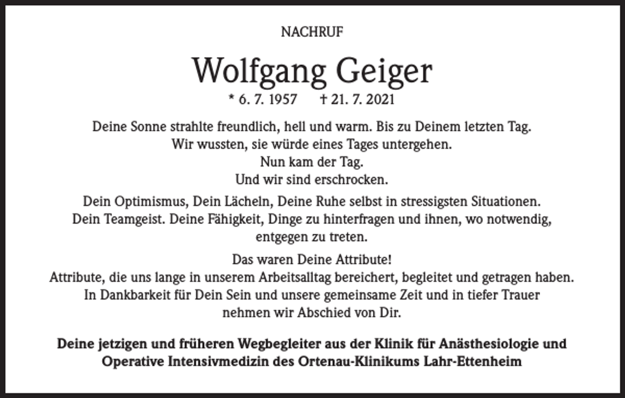 <p>NACHRUF</p><p>Wolfgang Geiger<br />* 6. 7. 1957</p><p>† 21. 7. 2021</p><p>Deine Sonne strahlte freundlich, hell und warm. Bis zu Deinem letzten Tag.<br />Wir wussten, sie würde eines Tages untergehen.<br />Nun kam der Tag.<br />Und wir sind erschrocken.<br />Dein Optimismus, Dein Lächeln, Deine Ruhe selbst in stressigsten Situationen.<br />Dein Teamgeist. Deine Fähigkeit, Dinge zu hinterfragen und ihnen, wo notwendig,<br />entgegen zu treten.<br />Das waren Deine Attribute!<br />Attribute, die uns lange in unserem Arbeitsalltag bereichert, begleitet und getragen haben.<br />In Dankbarkeit für Dein Sein und unsere gemeinsame Zeit und in tiefer Trauer<br />nehmen wir Abschied von Dir.<br />Deine jetzigen und früheren Wegbegleiter aus der Klinik für Anästhesiologie und<br />Operative Intensivmedizin des Ortenau-Klinikums Lahr-Ettenheim</p>