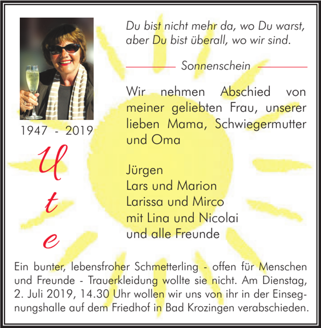 <p>Du bist nicht mehr da, wo Du warst,<br />aber Du bist überall, wo wir sind.<br />Sonnenschein</p><p>1947 - 2019</p><p>U<br />t<br />e</p><p>Wir nehmen Abschied von<br />meiner geliebten Frau, unserer<br />lieben Mama, Schwiegermutter<br />und Oma<br />Jürgen<br />Lars und Marion<br />Larissa und Mirco<br />mit Lina und Nicolai<br />und alle Freunde</p><p>Ein bunter, lebensfroher Schmetterling - offen für Menschen<br />und Freunde - Trauerkleidung wollte sie nicht. Am Dienstag,<br />2. Juli 2019, 14.30 Uhr wollen wir uns von ihr in der Einsegnungshalle auf dem Friedhof in Bad Krozingen verabschieden.</p>