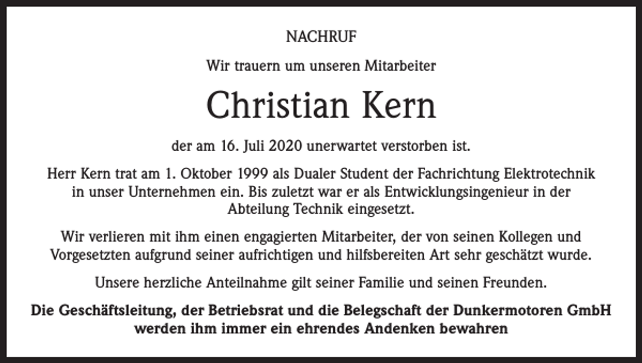 <p>NACHRUF<br />Wir trauern um unseren Mitarbeiter</p><p>Christian Kern<br />der am 16. Juli 2020 unerwartet verstorben ist.<br />Herr Kern trat am 1. Oktober 1999 als Dualer Student der Fachrichtung Elektrotechnik<br />in unser Unternehmen ein. Bis zuletzt war er als Entwicklungsingenieur in der<br />Abteilung Technik eingesetzt.<br />Wir verlieren mit ihm einen engagierten Mitarbeiter, der von seinen Kollegen und<br />Vorgesetzten aufgrund seiner aufrichtigen und hilfsbereiten Art sehr geschätzt wurde.<br />Unsere herzliche Anteilnahme gilt seiner Familie und seinen Freunden.<br />Die Geschäftsleitung, der Betriebsrat und die Belegschaft der Dunkermotoren GmbH<br />werden ihm immer ein ehrendes Andenken bewahren</p>