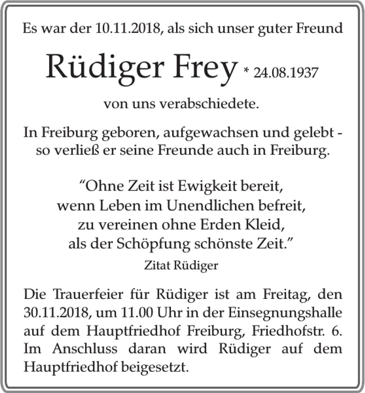 <p>Es war der 10.11.2018, als sich unser guter Freund</p><p>Rüdiger Frey * 24.08.1937<br />von uns verabschiedete.<br />In Freiburg geboren, aufgewachsen und gelebt so verließ er seine Freunde auch in Freiburg.</p><p>“Ohne Zeit ist Ewigkeit bereit,<br />wenn Leben im Unendlichen befreit,<br />zu vereinen ohne Erden Kleid,<br />als der Schöpfung schönste Zeit.”<br />Zitat Rüdiger</p><p>Die Trauerfeier für Rüdiger ist am Freitag, den<br />30.11.2018, um 11.00 Uhr in der Einsegnungshalle<br />auf dem Hauptfriedhof Freiburg, Friedhofstr. 6.<br />Im Anschluss daran wird Rüdiger auf dem<br />Hauptfriedhof beigesetzt.</p>