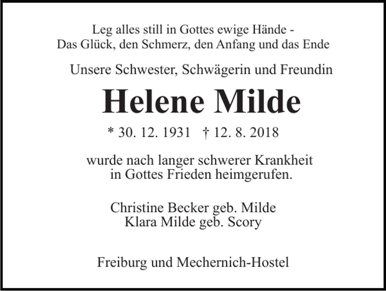 <p>Leg alles still in Gottes ewige Hände Das Glück, den Schmerz, den Anfang und das Ende</p><p>Unsere Schwester, Schwägerin und Freundin</p><p>Helene Milde<br />* 30. 12. 1931 † 12. 8. 2018<br />wurde nach langer schwerer Krankheit<br />in Gottes Frieden heimgerufen.<br />Christine Becker geb. Milde<br />Klara Milde geb. Scory<br />Freiburg und Mechernich-Hostel</p>