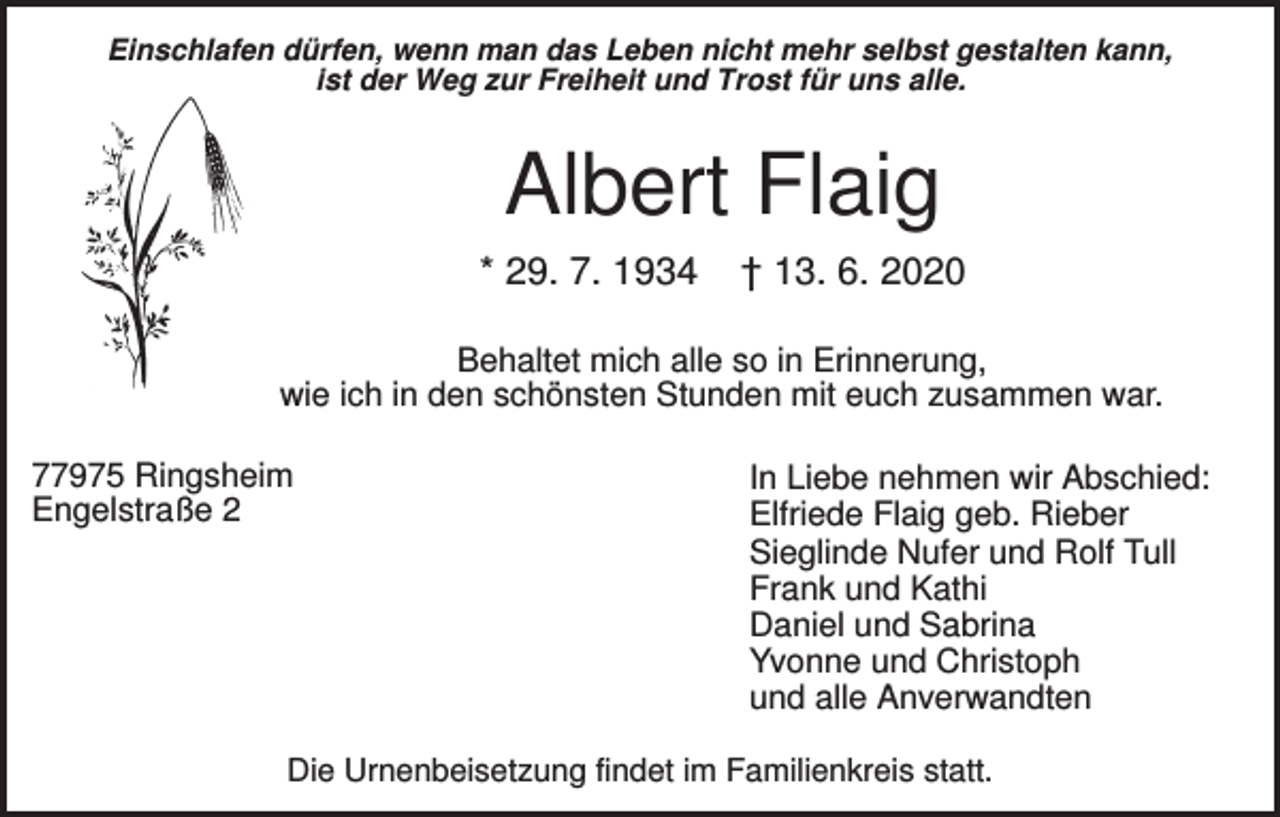 <p>Einschlafen dürfen, wenn man das Leben nicht mehr selbst gestalten kann,<br />ist der Weg zur Freiheit und Trost für uns alle.</p><p>Albert Flaig<br />* 29. 7. 1934</p><p>† 13. 6. 2020</p><p>Behaltet mich alle so in Erinnerung,<br />wie ich in den schönsten Stunden mit euch zusammen war.<br />77975 Ringsheim<br />Engelstraße 2</p><p>In Liebe nehmen wir Abschied:<br />Elfriede Flaig geb. Rieber<br />Sieglinde Nufer und Rolf Tull<br />Frank und Kathi<br />Daniel und Sabrina<br />Yvonne und Christoph<br />und alle Anverwandten</p><p>Die Urnenbeisetzung findet im Familienkreis statt.</p>