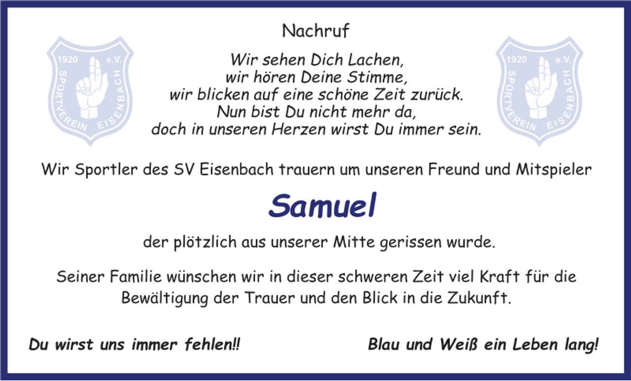 <p>Nachruf<br />Wir sehen Dich Lachen,<br />wir hören Deine Stimme,<br />wir blicken auf eine schöne Zeit zurück.<br />Nun bist Du nicht mehr da,<br />doch in unseren Herzen wirst Du immer sein.<br />Wir Sportler des SV Eisenbach trauern um unseren Freund und Mitspieler</p><p>Samuel<br />der plötzlich aus unserer Mitte gerissen wurde.<br />Seiner Familie wünschen wir in dieser schweren Zeit viel Kraft für die<br />Bewältigung der Trauer und den Blick in die Zukunft.<br />Du wirst uns immer fehlen!!</p><p>Blau und Weiß ein Leben lang!</p>