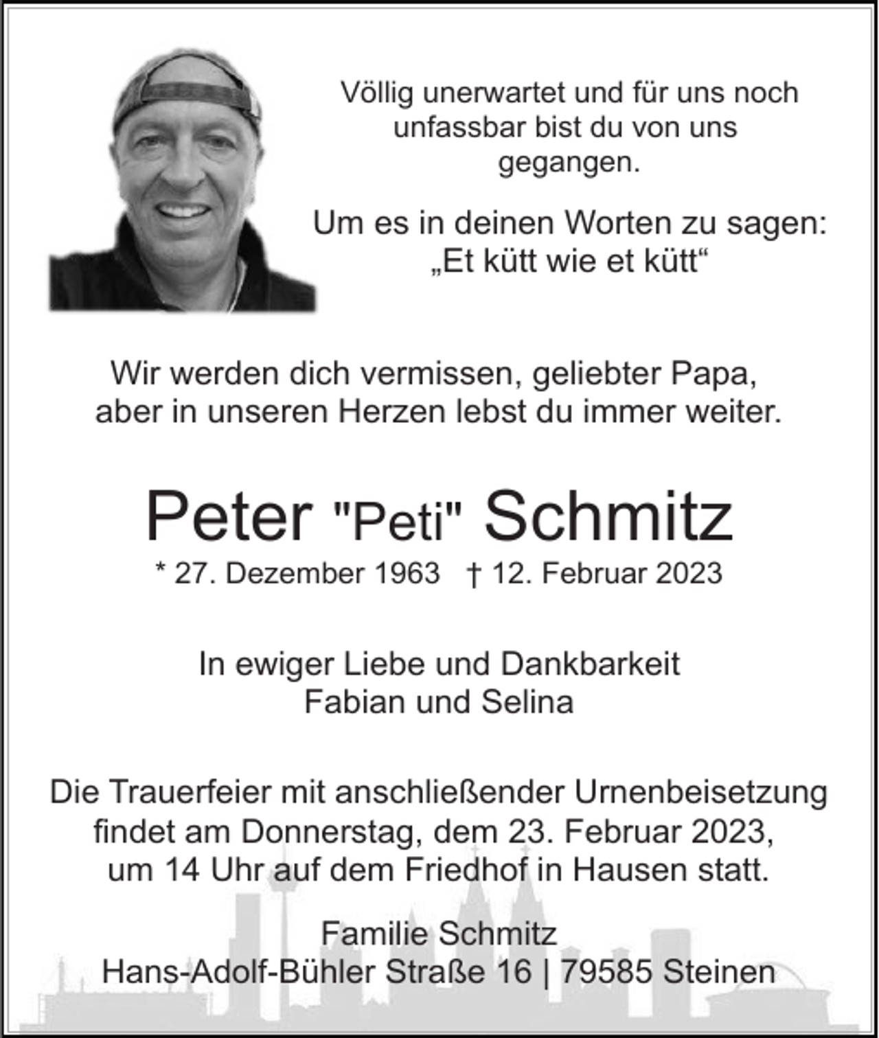 <p>Völlig unerwartet und für uns noch<br />unfassbar bist du von uns<br />gegangen.</p><p>Um es in deinen Worten zu sagen:<br />„Et kütt wie et kütt“<br />Wir werden dich vermissen, geliebter Papa,<br />aber in unseren Herzen lebst du immer weiter.</p><p>Peter "Peti" Schmitz<br />* 27. Dezember 1963 † 12. Februar 2023</p><p>In ewiger Liebe und Dankbarkeit<br />Fabian und Selina<br />Die Trauerfeier mit anschließender Urnenbeisetzung<br />findet am Donnerstag, dem 23. Februar 2023,<br />um 14 Uhr auf dem Friedhof in Hausen statt.<br />Familie Schmitz<br />Hans-Adolf-Bühler Straße 16 | 79585 Steinen</p>