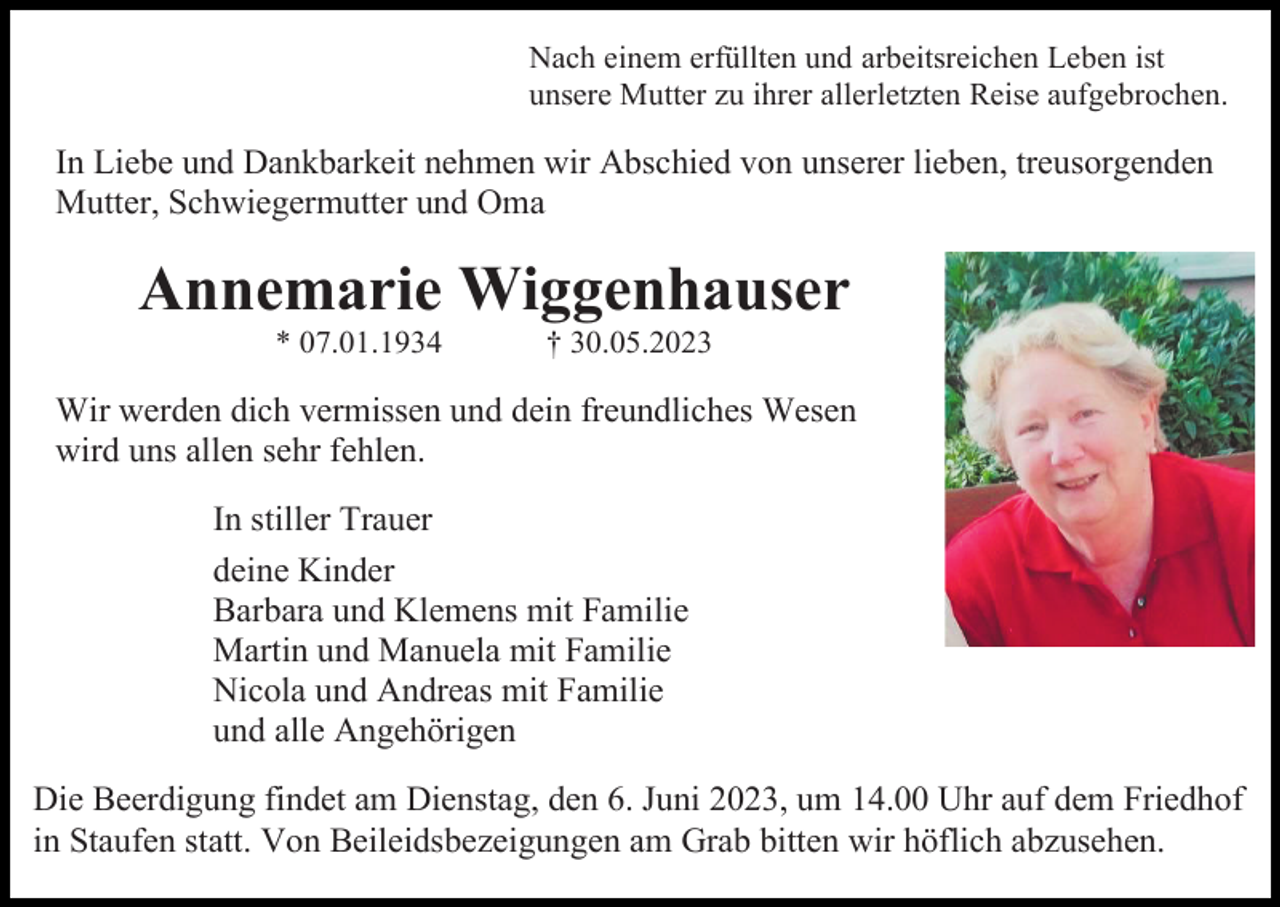 <p>Nach einem erfüllten und arbeitsreichen Leben ist<br />unsere Mutter zu ihrer allerletzten Reise aufgebrochen.</p><p>In Liebe und Dankbarkeit nehmen wir Abschied von unserer lieben, treusorgenden<br />Mutter, Schwiegermutter und Oma</p><p>Annemarie Wiggenhauser<br />* 07.01.1934</p><p>† 30.05.2023</p><p>Wir werden dich vermissen und dein freundliches Wesen<br />wird uns allen sehr fehlen.<br />In stiller Trauer<br />deine Kinder<br />Barbara und Klemens mit Familie<br />Martin und Manuela mit Familie<br />Nicola und Andreas mit Familie<br />und alle Angehörigen<br />Die Beerdigung findet am Dienstag, den 6. Juni 2023, um 14.00 Uhr auf dem Friedhof<br />in Staufen statt. Von Beileidsbezeigungen am Grab bitten wir höflich abzusehen.</p>