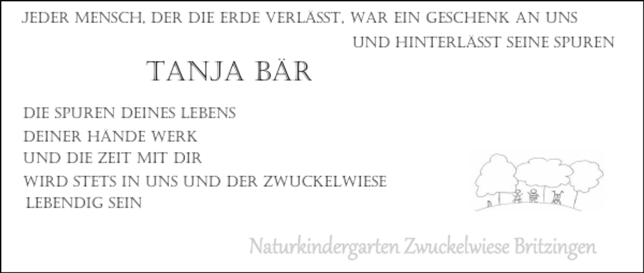 <p>JEDER MENSCH, DER DIE ERDE VERLÄSST, WAR EIN GESCHENK AN UNS<br />UND HINTERLÄSST SEINE SPUREN</p><p>TANJA BÄR<br />DIE SPUREN DEINES LEBENS<br />DEINER HÄNDE WERK<br />UND DIE ZEIT MIT DIR<br />WIRD STETS IN UNS UND DER ZWUCKELWIESE<br />LEBENDIG SEIN</p><p>Naturkindergarten Zwuckelwiese Britzingen</p>