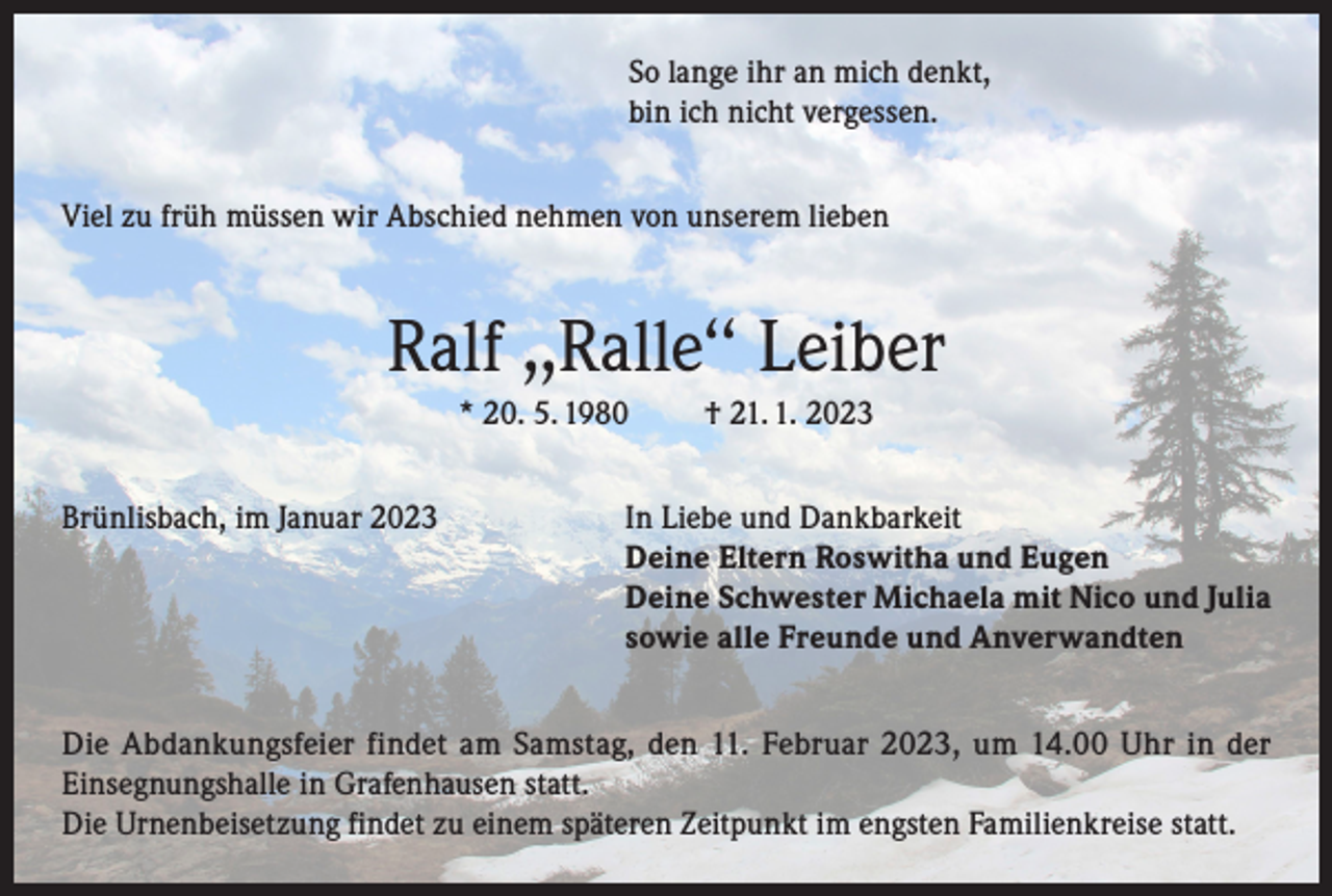 <p>So lange ihr an mich denkt,<br />bin ich nicht vergessen.<br />Viel zu früh müssen wir Abschied nehmen von unserem lieben</p><p>Ralf ,,Ralle‘‘ Leiber<br />* 20. 5. 1980</p><p>† 21. 1. 2023</p><p>Brünlisbach, im Januar 2023 In Liebe und Dankbarkeit<br />Deine Eltern Roswitha und Eugen<br />Deine Schwester Michaela mit Nico und Julia<br />sowie alle Freunde und Anverwandten<br />Die Abdankungsfeier findet am Samstag, den 11. Februar 2023, um 14.00 Uhr in der<br />Einsegnungshalle in Grafenhausen statt.<br />Die Urnenbeisetzung findet zu einem späteren Zeitpunkt im engsten Familienkreise statt.</p>