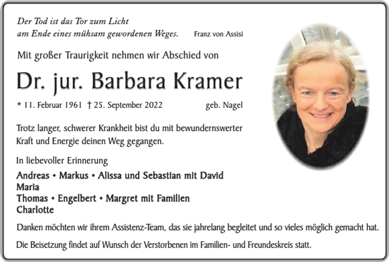 <p>Der Tod ist das Tor zum Licht<br />am Ende eines mühsam gewordenen Weges.</p><p>Franz von Assisi</p><p>Mit großer Traurigkeit nehmen wir Abschied von</p><p>D r. j u r. B a r b a r a K r a m e r<br />* 11. Februar 1961 25. September 2022</p><p>geb. Nagel</p><p>Trotz langer, schwerer Krankheit bist du mit bewundernswerter<br />Kraft und Energie deinen Weg gegangen.<br />In liebevoller Erinnerung</p><p>Andreas • Markus • Alissa und Sebastian mit David<br />Maria<br />T h o m a s • E n g e l b e r t • M a rg r e t m i t Fa m i l i e n<br />Charlotte<br />Danken möchten wir ihrem Assistenz-Team, das sie jahrelang begleitet und so vieles möglich gemacht hat.<br />Die Beisetzung findet auf Wunsch der Verstorbenen im Familien- und Freundeskreis statt.</p>