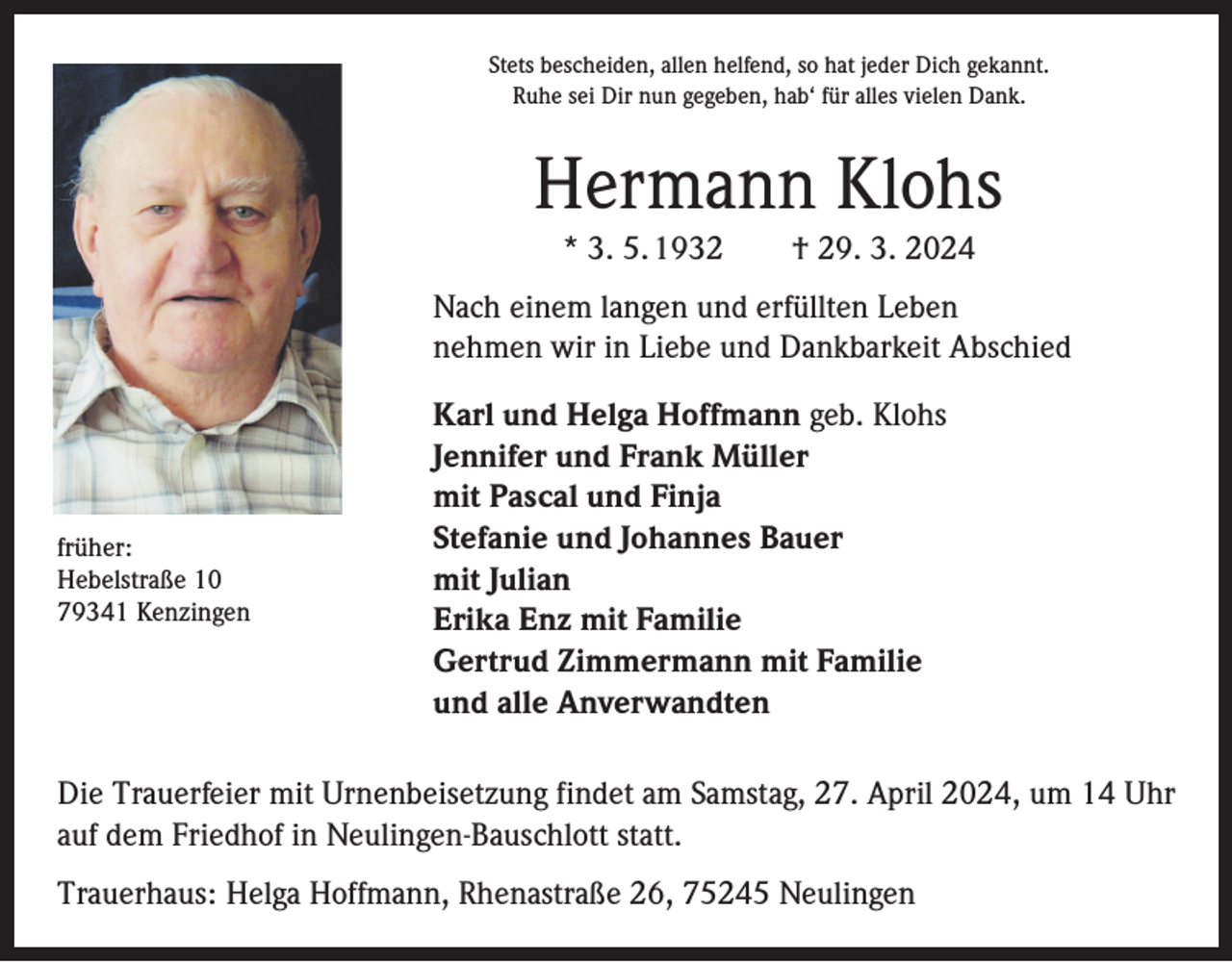 <p>Stets bescheiden, allen helfend, so hat jeder Dich gekannt.<br />Ruhe sei Dir nun gegeben, hab‘ für alles vielen Dank.</p><p>Hermann Klohs<br />* 3. 5. 1932 † 29. 3. 2024<br />Nach einem langen und erfüllten Leben<br />nehmen wir in Liebe und Dankbarkeit Abschied</p><p>früher:<br />Hebelstraße 10<br />79341 Kenzingen</p><p>Karl und Helga Hoffmann geb. Klohs<br />Jennifer und Frank Müller<br />mit Pascal und Finja<br />Stefanie und Johannes Bauer<br />mit Julian<br />Erika Enz mit Familie<br />Gertrud Zimmermann mit Familie<br />und alle Anverwandten</p><p>Die Trauerfeier mit Urnenbeisetzung findet am Samstag, 27. April 2024, um 14 Uhr<br />auf dem Friedhof in Neulingen-Bauschlott statt.<br />Trauerhaus: Helga Hoffmann, Rhenastraße 26, 75245 Neulingen</p>