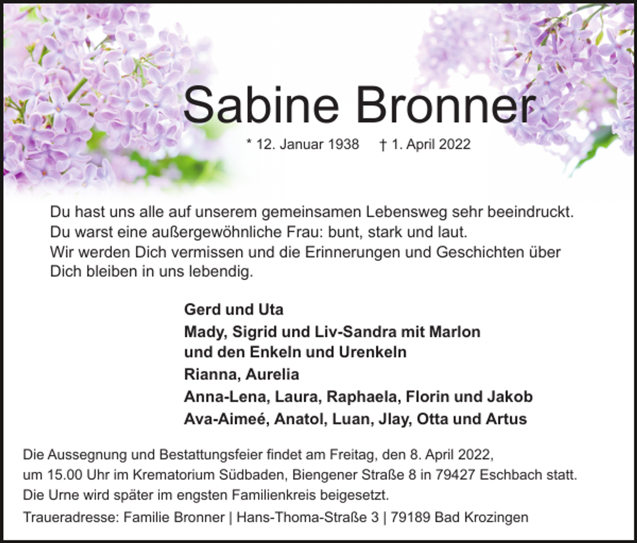 <p>Sabine Bronner<br />* 12. Januar 1938</p><p>† 1. April 2022</p><p>Du hast uns alle auf unserem gemeinsamen Lebensweg sehr beeindruckt.<br />Du warst eine außergewöhnliche Frau: bunt, stark und laut.<br />Wir werden Dich vermissen und die Erinnerungen und Geschichten über<br />Dich bleiben in uns lebendig.<br />Gerd und Uta<br />Mady, Sigrid und Liv-Sandra mit Marlon<br />und den Enkeln und Urenkeln<br />Rianna, Aurelia<br />Anna-Lena, Laura, Raphaela, Florin und Jakob<br />Ava-Aimeé, Anatol, Luan, Jlay, Otta und Artus<br />Die Aussegnung und Bestattungsfeier findet am Freitag, den 8. April 2022,<br />um 15.00 Uhr im Krematorium Südbaden, Biengener Straße 8 in 79427 Eschbach statt.<br />Die Urne wird später im engsten Familienkreis beigesetzt.<br />Traueradresse: Familie Bronner | Hans-Thoma-Straße 3 | 79189 Bad Krozingen</p>