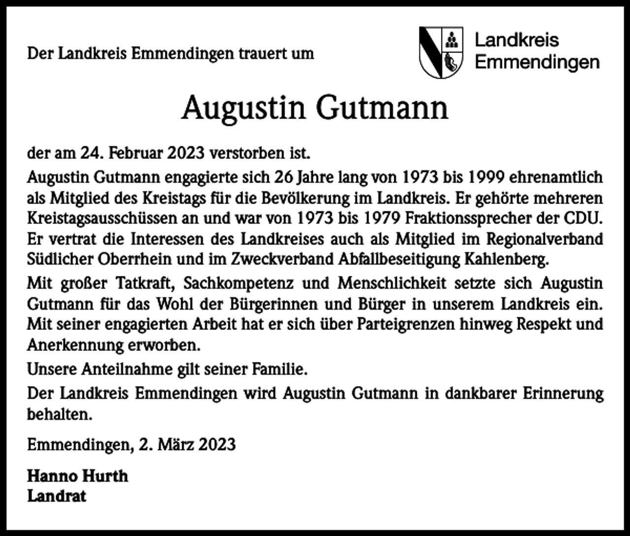 <p>Der Landkreis Emmendingen trauert um</p><p>Landkreis<br />Emmendingen</p><p>Augustin Gutmann<br />der am 24. Februar 2023 verstorben ist.<br />Augustin Gutmann engagierte sich 26 Jahre lang von 1973 bis 1999 ehrenamtlich<br />als Mitglied des Kreistags für die Bevölkerung im Landkreis. Er gehörte mehreren<br />Kreistagsausschüssen an und war von 1973 bis 1979 Fraktionssprecher der CDU.<br />Er vertrat die Interessen des Landkreises auch als Mitglied im Regionalverband<br />Südlicher Oberrhein und im Zweckverband Abfallbeseitigung Kahlenberg.<br />Mit großer Tatkraft, Sachkompetenz und Menschlichkeit setzte sich Augustin<br />Gutmann für das Wohl der Bürgerinnen und Bürger in unserem Landkreis ein.<br />Mit seiner engagierten Arbeit hat er sich über Parteigrenzen hinweg Respekt und<br />Anerkennung erworben.<br />Unsere Anteilnahme gilt seiner Familie.<br />Der Landkreis Emmendingen wird Augustin Gutmann in dankbarer Erinnerung<br />behalten.<br />Emmendingen, 2. März 2023<br />Hanno Hurth<br />Landrat</p>