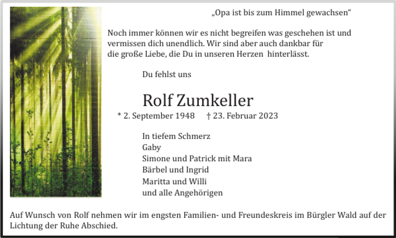 <p>„Opa ist bis zum Himmel gewachsen“<br />Noch immer kö nnen wir es nicht begreifen was geschehen ist und<br />vermissen dich unendlich. Wir sind aber auch dankbar fü r<br />die große Liebe, die Du in unseren Herzen hinterlä sst.<br />Du fehlst uns</p><p>Rolf Zumkeller<br />* 2. September 1948</p><p>† 23. Februar 2023</p><p>In tiefem Schmerz<br />Gaby<br />Simone und Patrick mit Mara<br />Bä rbel und Ingrid<br />Maritta und Willi<br />und alle Angehö rigen<br />Auf Wunsch von Rolf nehmen wir im engsten Familien- und Freundeskreis im Bü rgler Wald auf der<br />Lichtung der Ruhe Abschied.</p>