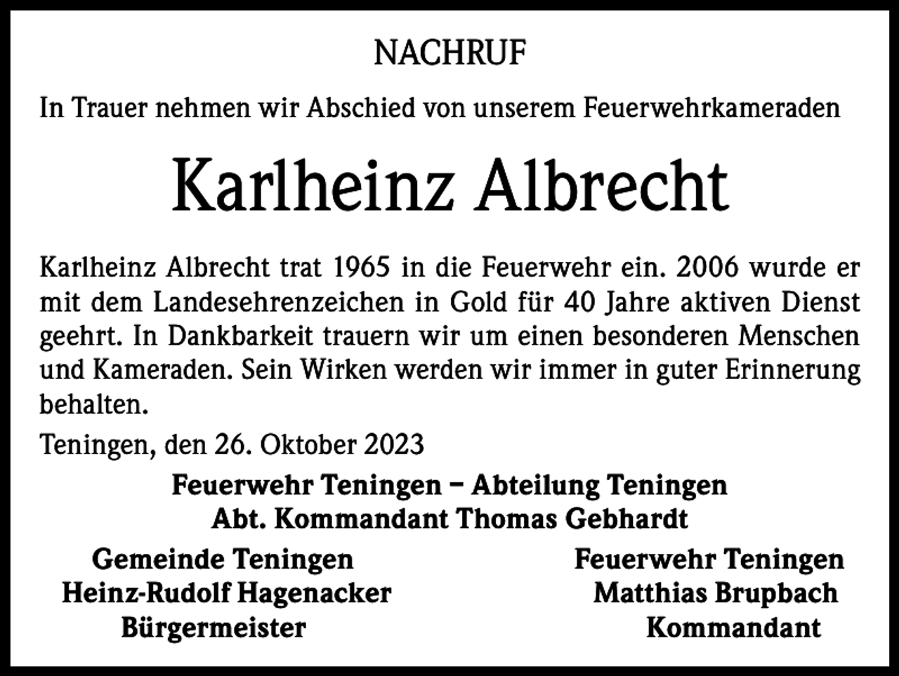 <p>NACHRUF<br />In Trauer nehmen wir Abschied von unserem Feuerwehrkameraden</p><p>Karlheinz Albrecht<br />Karlheinz Albrecht trat 1965 in die Feuerwehr ein. 2006 wurde er<br />mit dem Landesehrenzeichen in Gold für 40 Jahre aktiven Dienst<br />geehrt. In Dankbarkeit trauern wir um einen besonderen Menschen<br />und Kameraden. Sein Wirken werden wir immer in guter Erinnerung<br />behalten.<br />Teningen, den 26. Oktober 2023<br />Feuerwehr Teningen – Abteilung Teningen<br />Abt. Kommandant Thomas Gebhardt<br />Gemeinde Teningen<br />Feuerwehr Teningen<br />Heinz-Rudolf Hagenacker<br />Matthias Brupbach<br />Bürgermeister<br />Kommandant</p>