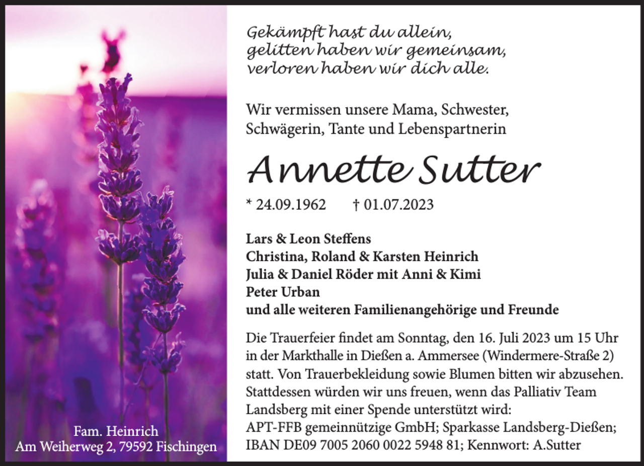 <p>Gekämpft hast du allein,<br />gelitten haben wir gemeinsam,<br />verloren haben wir dich alle.</p><p>Wir vermissen unsere Mama, Schwester,<br />Schwägerin, Tante und Lebenspartnerin</p><p>Annette Sutter<br />* 24.09.1962</p><p>† 01.07.2023</p><p>Lars &amp; Leon Steffens<br />Christina, Roland &amp; Karsten Heinrich<br />Julia &amp; Daniel Röder mit Anni &amp; Kimi<br />Peter Urban<br />und alle weiteren Familienangehörige und Freunde</p><p>Fam. Heinrich<br />Am Weiherweg 2, 79592 Fischingen</p><p>Die Trauerfeier findet am Sonntag, den 16. Juli 2023 um 15 Uhr<br />in der Markthalle in Dießen a. Ammersee (Windermere-Straße 2)<br />statt. Von Trauerbekleidung sowie Blumen bitten wir abzusehen.<br />Stattdessen würden wir uns freuen, wenn das Palliativ Team<br />Landsberg mit einer Spende unterstützt wird:<br />APT-FFB gemeinnützige GmbH; Sparkasse Landsberg-Dießen;<br />IBAN DE09 7005 206022 5941; Kennwort: A.Sutter</p>