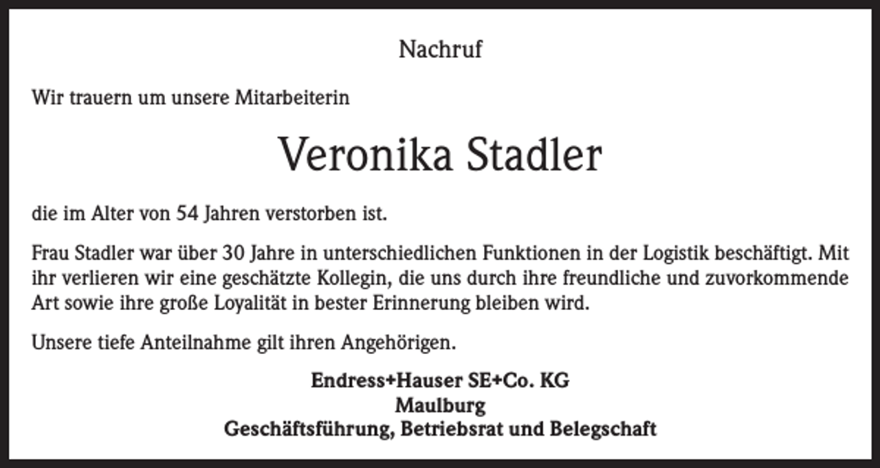 <p>Nachruf<br />Wir trauern um unsere Mitarbeiterin</p><p>Veronika Stadler<br />die im Alter von 54 Jahren verstorben ist.<br />Frau Stadler war über 30 Jahre in unterschiedlichen Funktionen in der Logistik beschäftigt. Mit<br />ihr verlieren wir eine geschätzte Kollegin, die uns durch ihre freundliche und zuvorkommende<br />Art sowie ihre große Loyalität in bester Erinnerung bleiben wird.<br />Unsere tiefe Anteilnahme gilt ihren Angehörigen.<br />Endress+Hauser SE+Co. KG<br />Maulburg<br />Geschäftsführung, Betriebsrat und Belegschaft</p>
