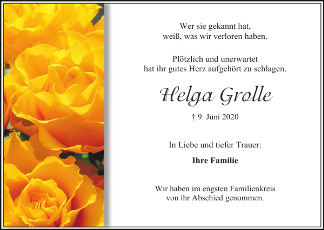 <p>Wer sie gekannt hat,<br />weiß, was wir verloren haben.<br />Plötzlich und unerwartet<br />hat ihr gutes Herz aufgehört zu schlagen.</p><p>Helga Grolle<br />† 9. Juni 2020</p><p>In Liebe und tiefer Trauer:<br />Ihre Familie</p><p>Wir haben im engsten Familienkreis<br />von ihr Abschied genommen.</p>